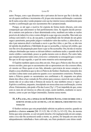 276 LIVRO IV
autor. Porque, com o que dissemos não o privamos do louvor que lhe é devido, de
ser ele quem confirma e incrementa a fé; já que esta mesma confirmação e aumento
da fé outra coisa não é senão preparar com sua luz interior nosso entendimento para
receber a confirmação que nos sacramentos lhe é proporcionada.
Porque, se até aqui a matéria foi exposta de forma muito obscura, com esta
comparação que adicionarei se fará perfeitamente clara. Se alguém decide persua-
dir a outrem com palavras a fazer determinada coisa, meditará em todas as razões
possíveis de induzi-lo a isto e como obrigá-lo a que siga seu conselho. Mas todo seu
esforço será inútil e vã se, de sua parte, o aconselhado não for dotado de um gênio
sagaz e penetrante, para poder julgar o verdadeiro valor das razões; e, além disso, se
não é por natureza dócil e inclinado a ouvir o que lhe é dito; e, por fim, se não tem
tal opinião da prudência e fidelidade do que se aconselha, e mereça tal crédito, que
isso lhe sirva de preparação para fazer o que se lhe aconselha. Ora, há não só muitas
cabeças obstinadas que nunca se deixam dobrar a nenhuma razão; e quando não há
muito crédito e autoridade, pouco se ganha mesmo com os dóceis. Por outro lado,
que estejam presentes todos estes elementos: certamente se conseguirá que o conse-
lho que se dá seja seguido, o qual de outra maneira seria menosprezado.
O Espírito também opera essa obra em nós. Para que a Palavra não fira em vão
nossos ouvidos, para que os sacramentos não se apresentem em vão a nossos olhos,
ele mostra ser Deus quem aí nos fala; abranda a pervicácia de nosso coração e o
dispõe a essa obediência que se deve à Palavra do Senhor; finalmente, transmite dos
ouvidos à alma tanto essas palavras quanto esses sacramentos exteriores. Portanto,
tanto a Palavra quanto os sacramentos nos confirmam a fé, enquanto nos põem
diante dos olhos a boa vontade do Pai celeste para conosco, mercê de cujo conheci-
mento não só se calca toda a firmeza de nossa fé, mas também cresce o vigor; o
Espírito a confirma, enquanto, insculpindo em nossa alma essa confirmação, a torna
eficaz. Entrementes, não pode o Pai das Luzes [Tg 1.17] ser impedido de que, como
com os raios do sol ilumina os olhos do corpo, assim também, mediante os sacra-
mentos, como se por um fulgor intermédio, ilumine nossa mente.
11. A PALAVRA, PELA OPERAÇÃO DO ESPÍRITO SANTO, COMO OCORRE COM A
SEMENTE EM RELAÇÃO AO FRUTO, A FÉ DÁ ORIGEM, CRESCIMENTO E MA-
TURAÇÃO
O Senhor ensinou que esta propriedade subsiste na palavra exterior, quando na
parábola a chamou semente [Mt 13.3-23; Mc 4.3-20; Lc 8.5-15]. Ora, da mesma
forma que uma semente, se cair em parte deserta e for negligenciada em um campo,
outra coisa não lhe acontecerá senão a morte; se, porém, for lançada em uma terra
adequadamente trabalhada e bem cultivada, seu fruto produzirá com ótimo rendi-
 