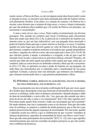 277CAPÍTULO XIV
mento; assim, a Palavra de Deus, se cair em alguma mente dura ficará estéril, como
se lançada na areia; se encontrar uma alma amainada pela mão do Espírito celeste,
será plenamente frutífera. Com efeito, se a relação da semente e da Palavra for a
mesma, como dizemos que a semente de trigo nasce, e cresce e chega à maturação,
por que não podemos dizer também que a fé recebe da Palavra seu princípio, seu
incremento e sua perfeição?
A uma e outra dessas duas coisas, Paulo explica excelentemente em diversas
passagens. Ora, quando aos coríntios quer trazer à lembrança quão eficazmente
Deus tem usado suas obras [1Co 2.4], se gloria de ter o ministério do Espírito exa-
tamente como se, por um laço indissolúvel, com sua pregação fosse associado o
poder do Espírito Santo para que a mente interior se ilumine e se mova. E também,
quando em outro lugar quer advertir quanto ao valor da Palavra de Deus pregada
pelo homem, compara os próprios ministros a lavradores que, quando despenderem
seu labor e engenho em cultivar a terra, não resta nada mais a fazer [1Co 3.6-9]. De
que valeriam, porém, a aração, a semeadura e a irrigação, a não ser que o que foi
semeado fosse levado a desenvolver-se pela benevolência celestial? Portanto, ele
conclui que nada são tanto aquele que planta como aquele que rega, senão que, ao
contrário, todas as coisas devem ser atribuídas somente a Deus que dá o crescimen-
to [1Co 3.7]. Daí, os apóstolos revelam o poder do Espírito em sua pregação, até
onde Deus usa instrumentos por si ordenados para a manifestação de sua graça
espiritual. Contudo, é preciso reter esta distinção: que tenhamos em lembrança o
que o homem mesmo pode fazer e o que pertence propriamente a Deus.
12. O ESPÍRITO TAMBÉM, MEDIANTE OS SACRAMENTOS, NÃO EM SI MESMOS,
MAS PELO PODER DELE, NOS INCREMENTA A FÉ
Mas os sacramentos nos são a tal ponto confirmação da fé que, por vezes, quan-
do o Senhor quer, das próprias coisas que foram por ele prometidas nos sacramentos,
remover a confiança, então retira os próprios sacramentos. Quando despoja a Adão
do dom da imortalidade e o priva dele, diz: “ora, para que não estenda sua mão e
tome da árvore da vida, e coma e viva eternamente” [Gn 3.22]. Que significa isto?
Porventura podia aquele fruto restituir a Adão sua incorrupção que havia perdido?
De modo nenhum; mas isto é exatamente como se ele dissesse: Para que não tenha
uma vã confiança, se mantiver o símbolo de minha promessa, que se lhe tire o que
poderia pronorcionar-lhe alguma esperança de imortalidade. Por esta razão, quando
o Apóstolo exorta aos efésios a que se lembrassem de que viveram “estranhos às
alianças da promessa, separados da comunidade de Israel, sem Deus e sem Cristo”,
disse que não eram participantes da circuncisão” [Ef 2.11, 12]; com o que significa
metonimicamente que estavam excluídos da própria promessa os que não recebe-
ram o emblema da promessa.
 