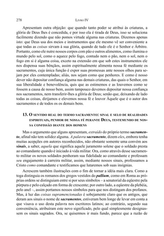 278 LIVRO IV
Apresentam outra objeção: que quando tanto poder se atribui às criaturas, a
glória de Deus lhes é concedida, e por isso ela é tirada de Deus, isso se soluciona
facilmente dizendo que não pomos virtude alguma nas criaturas. Dizemos apenas
isto: que Deus usa dos meios e instrumentos que ele mesmo vê ser conveniente a
que todas as coisas sirvam à sua glória, quando de tudo ele é o Senhor e Árbitro.
Portanto, como ele nutre nossos corpos com pão e outros alimentos, como ilumina o
mundo pelo sol, como o aquece pelo fogo, contudo nem o pão, nem o sol, nem o
fogo em si é alguma coisa, exceto na extensão em que sob estes instrumentos ele
nos dispensa suas bênçãos, assim espiritualmente alimenta nossa fé mediante os
sacramentos, cuja única função é expor suas promessas ante nossos olhos para se-
jam por eles contempladas; aliás, nos sejam como que penhores. E como é nosso
dever não depositar confiança alguma nas demais criaturas, das quais o Senhor, em
sua liberalidade e benevolência, quis que as estimemos e as louvemos como se
fossem a causa de nosso bem, assim tampouco devemos depositar nossa confiança
nos sacramentos, nem transferir-lhes a glória de Deus; senão que, deixando de lado
todas as coisas, dirijamos e elevemos nossa fé e louvor Àquele que é o autor dos
sacramentos e de todos os os demais bens.
13. O SENTIDO REAL DO TERMO SACRAMENTO: SINAL E SELO DE REALIDADES
ESPIRITUAIS, PENHOR DE NOSSA FÉ PERANTE DEUS, TESTEMUNHO DE NOS-
SA CONFISSÃO DIANTE DOS HOMENS
Mas o argumento que alguns apresentam, extraído do próprio termo sacramen-
to, afinal não tem solidez alguma. A palavra sacramento, dizem eles, embora tenha
muitas acepções em autores reconhecidos, não obstante somente uma convém aos
sinais, a saber, aquela que significa aquele juramento solene que o soldado presta
ao comandante quando é iniciado à vida militar. Ora, como através desse sacramen-
to militar os novos soldados penhoram sua fidelidade ao comandante e professam
seu engajamento à carreira militar, assim, mediante nossos sinais, professamos a
Cristo como comandante e testificamos que lutaremos sob suas insígnias.
Acrescem também ilustrações com o fim de tornar a idéia mais clara. Como a
toga distinguia os romanos dos gregos vestidos do pallium, como em Roma as pró-
prias ordens se distinguiam entre si por seus símbolos – a senatorial da eqüestre pela
púrpura e pelo calçado em forma de crescente; por outro lado, a eqüestre da plebéia,
pelo anel –, assim portamos nossos símbolos para que nos distingam dos profanos.
Mas, à luz das coisas supramencionadas é sobejamente claro que os antigos, que
deram aos sinais o nome de sacramentos, estiveram bem longe de levar em conta a
que visava o uso desta palavra nos escritores latinos; ao contrário, segundo sua
conveniência, atribuíram este novo significado, pelo qual simplesmente designas-
sem os sinais sagrados. Ora, se quisermos ir mais fundo, parece que a razão de
 