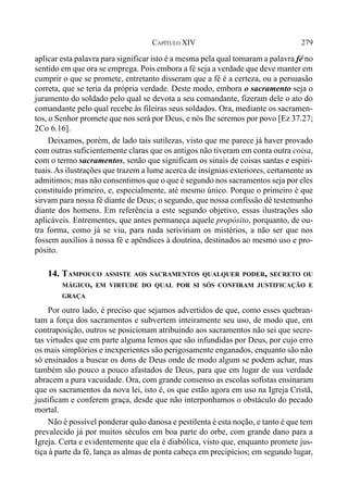279CAPÍTULO XIV
aplicar esta palavra para significar isto é a mesma pela qual tomaram a palavra fé no
sentido em que ora se emprega. Pois embora a fé seja a verdade que deve manter em
cumprir o que se promete, entretanto disseram que a fé é a certeza, ou a persuasão
correta, que se teria da própria verdade. Deste modo, embora o sacramento seja o
juramento do soldado pelo qual se devota a seu comandante, fizeram dele o ato do
comandante pelo qual recebe às fileiras seus soldados. Ora, mediante os sacramen-
tos, o Senhor promete que nos será por Deus, e nós lhe seremos por povo [Ez 37.27;
2Co 6.16].
Deixamos, porém, de lado tais sutilezas, visto que me parece já haver provado
com outras suficientemente claras que os antigos não tiveram em conta outra coisa,
com o termo sacramentos, senão que significam os sinais de coisas santas e espiri-
tuais.As ilustrações que trazem a lume acerca de insígnias exteriores, certamente as
admitimos; mas não consentimos que o que é segundo nos sacramentos seja por eles
constituído primeiro, e, especialmente, até mesmo único. Porque o primeiro é que
sirvam para nossa fé diante de Deus; o segundo, que nossa confissão dê testemunho
diante dos homens. Em referência a este segundo objetivo, essas ilustrações são
aplicáveis. Entrementes, que antes permaneça aquele propósito, porquanto, de ou-
tra forma, como já se viu, para nada seriviriam os mistérios, a não ser que nos
fossem auxílios à nossa fé e apêndices à doutrina, destinados ao mesmo uso e pro-
pósito.
14. TAMPOUCO ASSISTE AOS SACRAMENTOS QUALQUER PODER, SECRETO OU
MÁGICO, EM VIRTUDE DO QUAL POR SI SÓS CONFIRAM JUSTIFICAÇÃO E
GRAÇA
Por outro lado, é preciso que sejamos advertidos de que, como esses quebran-
tam a força dos sacramentos e subvertem inteiramente seu uso, de modo que, em
contraposição, outros se posicionam atribuindo aos sacramentos não sei que secre-
tas virtudes que em parte alguma lemos que são infundidas por Deus, por cujo erro
os mais simplórios e inexperientes são perigosamente enganados, enquanto são não
só ensinados a buscar os dons de Deus onde de modo algum se podem achar, mas
também são pouco a pouco afastados de Deus, para que em lugar de sua verdade
abracem a pura vacuidade. Ora, com grande consenso as escolas sofistas ensinaram
que os sacramentos da nova lei, isto é, os que estão agora em uso na Igreja Cristã,
justificam e conferem graça, desde que não interponhamos o obstáculo do pecado
mortal.
Não é possível ponderar quão danosa e pestilenta é esta noção, e tanto é que tem
prevalecido já por muitos séculos em boa parte do orbe, com grande dano para a
Igreja. Certa e evidentemente que ela é diabólica, visto que, enquanto promete jus-
tiça à parte da fé, lança as almas de ponta cabeça em precipícios; em segundo lugar,
 