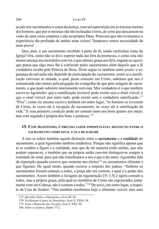280 LIVRO IV
ao pôr nos sacramentos a causa da justiça, com tal superstição ata as míseras mentes
dos homens, que por si mesmas são tão inclinadas à terra, de sorte que descansem na
visão de uma coisa corpórea e não no próprio Deus. Prouvera que não tivéssemos a
experiência tão profunda de ambas estas coisas! Tampouco temos necessidade de
mais prova!
Que, pois, é um sacramento recebido à parte da fé, senão certíssima ruína da
Igreja? Ora, como não se deve esperar nada daí fora da promessa, e como esta não
menos ameaça aos incrédulos com ira, e que oferece graça aos fiéis, engana-se aquele
que pensa que algo mais lhe é conferido pelos sacramentos além daquilo que a fé
verdadeira recebe pela Palavra de Deus. Disto segue-se também outro ponto: a se-
gurança da salvação não depende da participação do sacramento, como se a justifi-
cação estivesse aí situada, a qual, posta somente em Cristo, sabemos que nos é
comunicada não menos pela pregação do evangelho do que pela selagem do sacra-
mento, e que pode subsistir inteiramente sem esta. Mui verdadeiro é o que também
escreveu Agostinho: que a santificação invisível pode existir sem o sinal visível; e
que o sinal visível, por outro lado, pode existir sem a verdadeira santificação.177
“Pois”, como ele mesmo escreve também em outro lugar, “os homens se revestem
de Cristo, às vezes até à recepção do sacramento, às vezes até à santificação da
vida.” E essa primeira condição pode ser comum tanto aos bons quanto aos maus;
mas esta segunda é própria dos bons e piedosos.178
15. COM AGOSTINHO, É PRECISO FAZER INDISPENSÁVEL DISTINÇÃO ENTRE O
SACRAMENTO COMO SINAL E SUA REALIDADE
A isto se refere também aquela distinção entre o sacramento e a realidade do
sacramento, a qual Agostinho também estabelece. Porque não significa apenas que
aí se contêm a figura e a realidade, mas que de tal maneira estão unidas, que não
podem separar-se, e também que na própria união convém distinguir-se sempre a
realidade do sinal, para que não transfiramos a um o que é do outro. Agostinho fala
da separação quando escreve que somente nos eleitos179
os sacramentos efetuam o
que figuram. De igual modo, quando escreve a respeito dos judeus: “Embora os
sacramentos fossem comuns a todos, a graça não era comum, a qual é o poder dos
sacramentos. Assim também a lavagem da regeneração [Tt 3.5] é agora comum a
todos, mas a própria graça, pela qual os membros de Cristo são regenerados junta-
mente com seu Cabeça, não é comum a todos.”180
De novo, em outro lugar, a respei-
to da Ceia do Senhor: “Nós também recebemos hoje o alimento visível; mas uma
177. Questões Sobre o Heptateuco, livro III, 84.
178. Do Batismo Contra os Donatistas, livro V, XXIV, 34.
179. Pena e Remissão dos Pecados, livro I, XXI, 30.
180. Sobre os Salmos, Salmo 77.2.
 