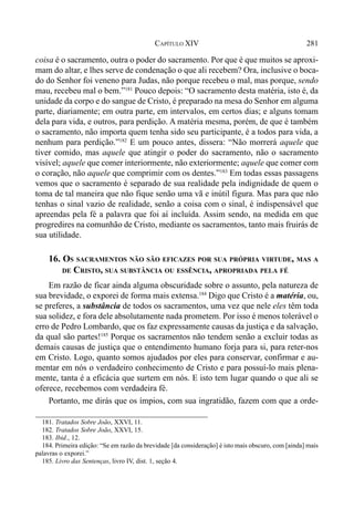 281CAPÍTULO XIV
coisa é o sacramento, outra o poder do sacramento. Por que é que muitos se aproxi-
mam do altar, e lhes serve de condenação o que ali recebem? Ora, inclusive o boca-
do do Senhor foi veneno para Judas, não porque recebeu o mal, mas porque, sendo
mau, recebeu mal o bem.”181
Pouco depois: “O sacramento desta matéria, isto é, da
unidade da corpo e do sangue de Cristo, é preparado na mesa do Senhor em alguma
parte, diariamente; em outra parte, em intervalos, em certos dias; e alguns tomam
dela para vida, e outros, para perdição. A matéria mesma, porém, de que é também
o sacramento, não importa quem tenha sido seu participante, é a todos para vida, a
nenhum para perdição.”182
E um pouco antes, dissera: “Não morrerá aquele que
tiver comido, mas aquele que atingir o poder do sacramento, não o sacramento
visível; aquele que comer interiormente, não exteriormente; aquele que comer com
o coração, não aquele que comprimir com os dentes.”183
Em todas essas passagens
vemos que o sacramento é separado de sua realidade pela indignidade de quem o
toma de tal maneira que não fique senão uma vã e inútil figura. Mas para que não
tenhas o sinal vazio de realidade, senão a coisa com o sinal, é indispensável que
apreendas pela fé a palavra que foi aí incluída. Assim sendo, na medida em que
progredires na comunhão de Cristo, mediante os sacramentos, tanto mais fruirás de
sua utilidade.
16. OS SACRAMENTOS NÃO SÃO EFICAZES POR SUA PRÓPRIA VIRTUDE, MAS A
DE CRISTO, SUA SUBSTÂNCIA OU ESSÊNCIA, APROPRIADA PELA FÉ
Em razão de ficar ainda alguma obscuridade sobre o assunto, pela natureza de
sua brevidade, o exporei de forma mais extensa.184
Digo que Cristo é a matéria, ou,
se preferes, a substância de todos os sacramentos, uma vez que nele eles têm toda
sua solidez, e fora dele absolutamente nada prometem. Por isso é menos tolerável o
erro de Pedro Lombardo, que os faz expressamente causas da justiça e da salvação,
da qual são partes!185
Porque os sacramentos não tendem senão a excluir todas as
demais causas de justiça que o entendimento humano forja para si, para reter-nos
em Cristo. Logo, quanto somos ajudados por eles para conservar, confirmar e au-
mentar em nós o verdadeiro conhecimento de Cristo e para possuí-lo mais plena-
mente, tanta é a eficácia que surtem em nós. E isto tem lugar quando o que ali se
oferece, recebemos com verdadeira fé.
Portanto, me dirás que os ímpios, com sua ingratidão, fazem com que a orde-
181. Tratados Sobre João, XXVI, 11.
182. Tratados Sobre João, XXVI, 15.
183. Ibid., 12.
184. Primeira edição: “Se em razão da brevidade [da consideração] é isto mais obscuro, com [ainda] mais
palavras o exporei.”
185. Livro das Sentenças, livro IV, dist. 1, seção 4.
 