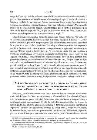 282 LIVRO IV
nança de Deus seja inútil e redunde em nada? Respondo que não se deve entender o
que eu disse como se da condição ou arbítrio daquele que o recebe dependam a
força e a verdade do sacramento. Porque permanece firme o que Deus instituiu, e
conserva sua natureza e propriedade, por mais que os homens mudem. Mas, quando
uma coisa é oferecer, outra é receber, nada impede que o símbolo consagrado pela
Palavra do Senhor seja, de fato, o que se diz e conserve sua força, contudo daí
nenhum proveito promana ao homem celerado e ímpio.186
Agostinho, porém, resolve bem esta questão em poucas palavras: “Se”, diz ele,
“o recebes carnalmente, não deixa de ser espiritual, mas para ti não é.”187
Como,
porém, mostrouAgostinho, nas passagens, que o sacramento não é causa de nada se
for separado de sua verdade, assim em outro lugar adverte que também na própria
junção se faz necessário sua distinção, para que não nos apeguemos demais ao sinal
externo. “Como seguir a letra”, diz ele, “e receber os sinais por sua realidade é
próprio de uma fraqueza servil, assim interpretar inutilmente os sinais é um erro que
vagueia sem rumo.” Ele assinala dois vícios dos quais aqui se deve guardar. Um,
quando recebemos os sinais como se fossem dados em vão,188
e por nossa maligna
propensão detraindo ou enfraquecendo-lhes os significados secretos, fazemos com
que não nos fique nenhum fruto. O outro, quando não elevamos as mentes além do
sinal visível, transferimos para o próprio sinal o louvor dos benefícios que nos são
conferidos unicamente por Cristo, e isso pelo Espírito Santo que nos faz participan-
tes do próprio Cristo assistido pelos sinais externos que, se a Cristo nos convidam,
quando se torcem para outro rumo, indignamente se subverte toda sua utilidade.
17. A FUNÇÃO REAL DOS SACRAMENTOS É A MESMA DA PALAVRA, ISTO É,
APRESENTAR-NOS CRISTO E NELE OS TESOUROS DA GRAÇA DIVINA, POR
OBRA DO ESPÍRITO SANTO E MEDIANTE A FÉ GENUÍNA
Portanto, retenhamos como certo que a função dos sacramentos não é outra
senão a da Palavra de Deus: apresentar-nos e pôr-nos diante dos olhos de Cristo e,
nele, os tesouros da graça celestial. Entretanto, nada conferem nem aproveitam, a
menos que sejam recebidos com fé, não de outra forma que o vinho, ou o óleo, ou
outro líquido, não importa quão copiosamente o derrames, no entanto derramará e
se perderá (a menos que seja aberto o tampa do vaso); mas, o próprio vaso, regado
de todos os lados, não obstante permanecerá inútil e vazio. Além disso, é preciso
que nos acautelemos para que não nos transviemos para erro semelhante a estas
186. Calvino se afasta de Lutero, que admite “a comunhão dos indignos”; isto é, ensina que o incrédulo
não deixa de receber por isso o verdadeiro sacramento (extraído da edição espanhola).
187. Ignoramos a referência das palavras de Agostinho. Cf.Agostinho, Evangelho de João, XXVI, 11, 12,
15 (extraído da edição espanhola).
188. Da Doutrina Cristã, livro III, IX, 13.
 