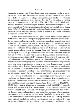 31CAPÍTULO I
pios contra os ímpios, cuja obstinação não pode jamais suportar este jugo: que se-
jam ensinados pela boca e ministério de homens, o que é exatamente como esqui-
var-se da face de Deus que nos refulge em seu ensino. Ora, não foi por outra razão
que outrora se ordenou aos fiéis a buscar a face de Deus no santuário, e isto se
repete vezes sem conta na lei [1Cr 16.11; 2Cr 7.14; Sl 27.8; 100.2; 105.4], senão
porque a doutrina da lei e as exortações proféticas lhes eram viva imagem de Deus,
assim como afirma Paulo que em sua pregação refulgia a glória de Deus na face de
Cristo [2Co 4.6]. Quão mais detestáveis são os apóstatas, que escancaram suas gar-
gantas nas igrejas, tragando, exatamente como se retirassem ovelhas dos estábulos e
as atirassem às fauces dos lobos.
Deve-se, porém, ser mantido por nós o que já citamos de Paulo: que a Igreja não
é edificada de outro modo senão pela pregação externa, nem os santos são sustenta-
dos por outro vínculo entre si, senão, enquanto aprendendo e avançando com um só
sentimento, preservam a ordem prescrita por Deus à Igreja [Ef 4.12]. Principalmen-
te para este fim, como eu já disse, outrora, sob a lei, aos fiéis foi determinado que
afluíssem ao santuário, porque, enquanto Moisés fala da morada de Deus nele, ao
mesmo tempo o chama o lugar do nome de Deus, onde Deus pôs a lembrança de
seu nome [Ex 20.24], com que ensina abertamente não haver-lhe nenhum proveito à
parte da doutrina da piedade. Não há dúvida de que, também pela mesma razão,
com ingente amargura de espírito Davi se queixa de que, mercê da crueldade tirâni-
ca dos inimigos, está impedido do ingresso ao tabernáculo [Sl 83.2, 3]. A muitos
parece quase que lamentação pueril, porquanto o carecer do átrio do templo viria a
ser de bem pouca perda, também se perderia não muito de prazer, uma vez que à
mão estariam outros deleites. Entretanto, ele deplora meramente esta inquietação,
por ser abrasado por ansiedade e tristeza, e ser cruciado, e ser quase consumido,
certamente porque aos fiéis nada é de mais importância do que esta administração
do culto público, através da qual Deus gradativamente eleva os seus ao alto.
Ora, é preciso notar também isto: que Deus sempre se revelou de tal modo, no
espelho de sua doutrina, aos santos patriarcas, para que fosse seu conhecimento
espiritual. Donde também o templo é não só chamado sua face [Sl 42.2], mas tam-
bém, no afã de destruir toda superstição, o estrado de seus pés [1Cr 28.2; Sl 99.5;
132.7]. E este é aquele feliz concurso para com a unidade da fé [Ef 4.13], quando,
desde o mais alto até o mais baixo, todos aspiram à Cabeça. Tudo quanto de templos
os povos têm edificado a Deus, sob outro desígnio, isso lhe constituía pura profana-
ção do culto, a qual, embora não com igual propósito, no entanto, até certo ponto, os
judeus degeneraram; o que, da boca de Isaías, Estêvão lhes censura, a saber, que
“Deus não habita em templos feitos por mãos” etc. [Is 66.1; At 7.48,49], porque só
Deus, mediante sua Palavra, santifica templos para si para uso legítimo. E se algo
tentamos temeriamente, sem seu endosso, de pronto ao mau princípio aderem fic-
 