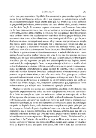 283CAPÍTULO XIV
coisas que, para aumentar a dignidade dos sacramentos, pouco mais magnificente-
mente foram escritas pelos antigos, isto é, que julgamos ter sido imposto e infundi-
do aos sacramentos algum poder latente, para que eles próprios de si nos confiram
as graças do Espírito Santo, como em uma taça se dá a beber vinho, quando somente
este lhes foi a função divinamente imposta: atestar-nos e ratificar-nos a benevolên-
cia de Deus para conosco; nem mais nos aproveitam, a menos que o Espírito Santo
sobrevenha, que nos abra a mente e o coração e nos faça capazes deste testemunho,
onde também sobressaem suculentamente variadas e distintas graças de Deus. Pois
os sacramentos, como acima abordamos, nos são da parte de Deus o que da parte
dos homens são os mensageiros de causas alegres ou os compromissos na sanção
dos pactos, como coisas que certamente por si mesmas não comunicam algo da
graça, mas apenas o anunciam e revelam; e como são penhores e sinais, que façam
ratificadas entre nós as coisas que nos foram dadas pela liberalidade divina. O Espí-
rito Santo, a quem os sacramentos não comunicam a todos indistintamente, mas a
quem o Senhor confere exclusivamente aos seus, é esse que traz consigo as graças
de Deus, que dá lugar aos sacramentos em nós, que faz com que em nós frutifiquem.
Mas ainda que não neguemos que pelo mui presente poder de seu Espírito junto à
sua instituição esteja o próprio Deus, para que não seja infrutívera e inútil a admi-
nistração dos sacramentos que ordenou, contudo asseveramos que deve ser conside-
rada e ponderada separadamente a graça interior do Espírito, como é distinta do
ministério exterior. Portanto, Deus leva verdadeiramente a bom termo tudo quanto
promete e representa nos sinais; e estes não carecem de efeito, para que se confirme
que o autor dos mesmos é veraz e fiel. Aqui apenas se indaga se, como dizem, Deus
opere com seu poder pessoal e intrínseco ou se porventura resigna aos símbolos
externos sua própria função. Nós, entretanto, contendemos que, sejam quais forem
os instrumentos que aplique, nada lhe detraem à operação primária.
Quando se ensina isto acerca dos sacramentos, enaltece-se devidamente sua
dignidade, expressamente se indica seu uso e sobejamente se proclama sua utilida-
de, e ótima moderação se retém em todas essas coisas, de sorte que não se lhes
defira algo que não procede, nem por outro lado se lhes detraia o que lhes convém.
Entrementes, uma vez removida essa ficção, mercê da qual, como se em recipientes
e meios de condução, se inclui nos elementos sacramentais a causa da justificação
e o poder do Espirito Santo, e eloqüentemente se explica esse poder principal que
foi por aqueles deixado de parte. Aqui também deve-se notar que Deus realiza inte-
riormente o que o ministro representa e atesta pela ação externa, para que não seja
atribuído ao homem mortal o que Deus reivindica exclusivamente para si. Isto tam-
bém sabiamente adverte Agostinho: “De que maneira”, diz ele, “Moisés santifica, e
como Deus o faz? Moisés não santifica no lugar de Deus, mas ele com os sacra-
mentos visíveis por meio de seu ministério; Deus, porém, com a graça invisível por
meio do Espírito Santo, em quem, além disso, está todo o fruto dos sacramentos
 
