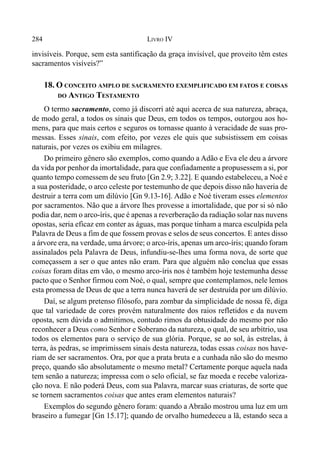 284 LIVRO IV
invisíveis. Porque, sem esta santificação da graça invisível, que proveito têm estes
sacramentos visíveis?”
18. O CONCEITO AMPLO DE SACRAMENTO EXEMPLIFICADO EM FATOS E COISAS
DO ANTIGO TESTAMENTO
O termo sacramento, como já discorri até aqui acerca de sua natureza, abraça,
de modo geral, a todos os sinais que Deus, em todos os tempos, outorgou aos ho-
mens, para que mais certos e seguros os tornasse quanto à veracidade de suas pro-
messas. Esses sinais, com efeito, por vezes ele quis que subsistissem em coisas
naturais, por vezes os exibiu em milagres.
Do primeiro gênero são exemplos, como quando a Adão e Eva ele deu a árvore
da vida por penhor da imortalidade, para que confiadamente a propusessem a si, por
quanto tempo comessem de seu fruto [Gn 2.9; 3.22]. E quando estabeleceu, a Noé e
a sua posteridade, o arco celeste por testemunho de que depois disso não haveria de
destruir a terra com um dilúvio [Gn 9.13-16]. Adão e Noé tiveram esses elementos
por sacramentos. Não que a árvore lhes provesse a imortalidade, que por si só não
podia dar, nem o arco-íris, que é apenas a reverberação da radiação solar nas nuvens
opostas, seria eficaz em conter as águas, mas porque tinham a marca esculpida pela
Palavra de Deus a fim de que fossem provas e selos de seus concertos. E antes disso
a árvore era, na verdade, uma árvore; o arco-íris, apenas um arco-íris; quando foram
assinalados pela Palavra de Deus, infundiu-se-lhes uma forma nova, de sorte que
começassem a ser o que antes não eram. Para que alguém não conclua que essas
coisas foram ditas em vão, o mesmo arco-íris nos é também hoje testemunha desse
pacto que o Senhor firmou com Noé, o qual, sempre que contemplamos, nele lemos
esta promessa de Deus de que a terra nunca haverá de ser destruída por um dilúvio.
Daí, se algum pretenso filósofo, para zombar da simplicidade de nossa fé, diga
que tal variedade de cores provém naturalmente dos raios refletidos e da nuvem
oposta, sem dúvida o admitimos, contudo rimos da obtusidade do mesmo por não
reconhecer a Deus como Senhor e Soberano da natureza, o qual, de seu arbítrio, usa
todos os elementos para o serviço de sua glória. Porque, se ao sol, às estrelas, à
terra, às pedras, se imprimissem sinais desta natureza, todas essas coisas nos have-
riam de ser sacramentos. Ora, por que a prata bruta e a cunhada não são do mesmo
preço, quando são absolutamente o mesmo metal? Certamente porque aquela nada
tem senão a natureza; impressa com o selo oficial, se faz moeda e recebe valoriza-
ção nova. E não poderá Deus, com sua Palavra, marcar suas criaturas, de sorte que
se tornem sacramentos coisas que antes eram elementos naturais?
Exemplos do segundo gênero foram: quando a Abraão mostrou uma luz em um
braseiro a fumegar [Gn 15.17]; quando de orvalho humedeceu a lã, estando seca a
 