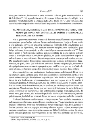 285CAPÍTULO XIV
terra; por outro ato, humedeceu a terra, estando a lã intata, para prometer vitória a
Gedeão [Jz 6.37, 38]; quando fez retroceder em dez linhas a sombra do relógio, para
prometer restabelecimento a Ezequias [2Rs 20.9-11; Is 38.7]. Uma vez que estas
coisas aconteciam para nutrir e solidificar a fraqueza da fé, eram também sacramentos.
19. NECESSIDADE, NATUREZA E ALVO DOS SACRAMENTOS DA IGREJA, CERI-
MÔNIAS QUE SERVEM PARA CONFIRMAR A FÉ EM DEUS E TESTEMUNHAR A
PIEDADE DIANTE DOS HOMENS
Mas o que no momento nos interessa é discorrer especificamente acerca destes
sacramentos que o Senhor quis que fossem ordinários em sua Igreja, a fim de nutrir
a seus cultores e servos, em uma só fé e uma única confissão de fé. Ora, fazendo uso
das palavras de Agostinho, “em nenhum nome de religião, quer verdadeiro, quer
falso, podem os homens aderir, se não possui alguns sacramentos visíveis.”189
Por-
tanto, como o Pai boníssimo sentisse esta necessidade de a seus servos instituir
desde o princípio certos exercícios de piedade, os quais, transferindo-os depois a
cultos ímpios e supersticiosos, Satanás depravou e corrompeu de muitos modos.
Daí aquelas iniciações dos gentios a suas cerimônias sagradas e demais ritos dege-
nerados, as quais, ainda que estivessem saturadas de erro e superstição, no entanto
eles próprios eram ao mesmo tempo postos para evidência de que, na profissão de
uma religião, os homens não podem prescindir de sinais externos desta ordem.
Mas, como todos esses sinais não se fundamentavam na Palavra de Deus, nem
se referiam àquela verdade que é o fim dos sacramentos, não merecem ser tidos em
conta ao fazer menção dos símbolos sagrados que Deus instituiu e que não se apar-
taram de seu fundamento, permanecendo em sua pureza para servir de auxílio à
verdadeira piedade. Constam, porém, não de simples sinais, como o foram o arco-
íris e a árvore, mas de cerimônias; ou, se preferes, os sinais que aqui são dados são
cerimônias. Mas da mesma forma que previamente foi dito que da parte do Senhor
essas cerimônias ou sacramentos são testemunhos de graça e salvação, assim, de
nossa parte, por sua vez, são marcas de profissão de nossa fé, com as quais juramos
publicamente fidelidade ao nome de Deus, por nossa vez penhorando-lhe nossa fé.
Por isso Crisóstomo os chama com razão pactos que Deus estabelece conosco, e
pelos quais nos obrigamos a servi-lo pura e santamente.190
Aqui se estipula um pacto
mútuo e se faz uma promessa por ambas as partes entre Deus e nós. Pois, como aí o
Senhor promete cancelar e apagar, se transgredirmos, alguma culpa e pena que por-
ventura contraímos, e nos reconcilia consigo no Filho Unigênito, assim, de nossa
parte, com esta profissão nos obrigamos a ele ao cultivo da piedade e da inocência,
189. Contra Fausto, livro XIX, XI.
190. Cf. edição de Erasmo, Basiléia, 1530, vol. II, p. 82.
 