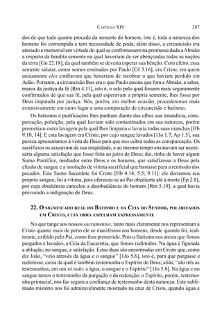 287CAPÍTULO XIV
dos de que tudo quanto procede da semente do homem, isto é, toda a natureza dos
homens foi corrompida e tem necessidade de poda; além disso, a circuncisão era
atestado e memorial em virtude do qual se confirmassem na promessa dada aAbraão
a respeito da bendita semente na qual haveriam de ser abençoadas todas as nações
da terra [Gn 22.18], da qual também se deveria esperar sua bênção. Com efeito, essa
semente salutar, como somos ensinados por Paulo [GI 3.16], era Cristo, em quem
unicamente eles confiavam que haveriam de recobrar o que haviam perdido em
Adão. Portanto, a circuncisão lhes era o que Paulo ensina que fora aAbraão, a saber,
marca da justiça da fé [Rm 4.11], isto é, o selo pelo qual fossem mais seguramente
confirmados de que sua fé, pela qual esperavam a própria semente, lhes fosse por
Deus imputada por justiça. Nós, porém, em melhor ocasião, procederemos mais
extensivamente em outro lugar a uma comparação de circuncisão e batismo.
Os batismos e purificações lhes punham diante dos olhos sua imundícia, cons-
purcação, poluição, pela qual haviam sido contaminados em sua natureza, porém
prometiam outra lavagem pela qual lhes limparia e lavaria todas suas manchas [Hb
9.10, 14]. E esta lavagem era Cristo, por cujo sangue lavados [1Jo 1.7; Ap 1.5], sua
pureza apresentamos à vista de Deus para que nos cubra todas as conspurcação. Os
sacrifícios os acusavam de sua iniqüidade, e ao mesmo tempo ensinavam ser neces-
sária alguma satisfação que fosse feita ao juízo de Deus; daí, tinha de haver algum
Sumo Pontífice, mediador entre Deus e os homens, que satisfizesse a Deus pela
efusão de sangue e a imolação de vítima sacrificial que bastasse para a remissão dos
pecados. Este Sumo Sacerdote foi Cristo [Hb 4.14; 5.5; 9.11]: ele derramou seu
próprio sangue; foi a vítima, pois ofereceu-se ao Pai obediente até à morte [Fp 2.8],
por cuja obediência cancelou a desobediência do homem [Rm 5.19], a qual havia
provocado a indignação de Deus.
22. O SIGNIFICADO REAL DO BATISMO E DA CEIA DO SENHOR, POLARIZADOS
EM CRISTO, CUJA OBRA ESPELHAM EXPRESSAMENTE
No que tange aos nossos sacramentos, tanto mais claramente nos representam a
Cristo quanto mais de perto ele se manifestou aos homens, desde quando foi, real-
mente, exibido pelo Pai, como fora prometido. Pois o Batismo nos atesta que fomos
purgados e lavados; a Ceia da Eucaristia, que fomos redimidos. Na água é figurada
a ablução; no sangue, a satisfação. Estas duas são encontradas em Cristo que, como
diz João, “veio através da água e o sangue’’ [1Jo 5.6], isto é, para que purgasse e
redimisse, coisa da qual é também testemunha o Espírito de Deus; aliás, “são três as
testemunhas, em um só todo: a água, o sangue e o Espírito” [1Jo 5.8]. Na água e no
sangue temos o testemunho da purgação e da redenção; o Espírito, porém, testemu-
nha primacial, nos faz segura a confiança de testemunho desta natureza. Este subli-
mado mistério nos foi admiravelmente mostrado na cruz de Cristo, quando água e
 