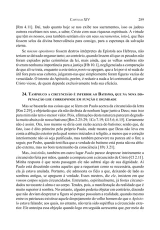 289CAPÍTULO XIV
[Rm 4.11]. Daí, tudo quanto hoje se nos exibe nos sacramentos, isso os judeus
outrora recebiam nos seus, a saber, Cristo com suas riquezas espirituais. A virtude
que têm os nossos, essa também sentiam eles em seus sacramentos, isto é, que lhes
fossem selos da divina benevolência para consigo, para a esperança da salvação
eterna.
Se nossos opositores fossem destros intérpretes da Epístola aos Hebreus, não
teriam se deixado enganar tanto; ao contrário, quando lessem ali que os pecados não
foram expiados pelas cerimônias da lei, mais ainda, que as velhas sombras não
tiveram nenhuma importância para a justiça [Hb 10.1], negligenciada a comparação
de que ali se trata, enquanto a este único ponto se apegam, que a lei por si só nada de
útil fora para seus cultores, julgaram-nas que simplesmente foram figuras vazias de
veracidade. O intento do Apóstolo, porém, é reduzir a nada a lei cerimonial, até que
Cristo viesse, de quem depende exclusivamente toda sua eficácia.
24. TAMPOUCO A CIRCUNCISÃO É INFERIOR AO BATISMO, QUE NA NOVA DIS-
PENSAÇÃO LHE CORRESPONDE EM FUNÇÃO E DIGNIDADE
Mas se basearão nas coisas que se lêem em Paulo acerca da circuncisão da letra
[Rm 2.29], e objetarão que ela não desfruta de nenhum lugar junto a Deus; mas isso
para mim não tem o menor valor. Pois, afirmações desta natureza parecem degradá-
la muito abaixo de nosso batismo [Rm 2.25-29; 1Co 7.19; Gl 5.6; 6.15]. Certamente
não é assim. Ora, isso mesmo se diria com razão acerca do batismo; senão que, de
fato, isso é dito primeiro pelo próprio Paulo, onde mostra que Deus não leva em
conta a ablução exterior pela qual somos iniciados à religião, a menos que o coração
interiormente não só seja purificado, mas também persevere na pureza até o fim; a
seguir, por Pedro, quando testifica que a verdade do batismo está posta não na ablu-
ção externa, mas no bom testemunho da consciência [1Pe 3.21].
Mas, insistirão, também em outro lugar Paulo parece desprezar inteiramente a
circuncisão feita por mãos, quando a compara com a circuncisão de Cristo [Cl 2.11].
Minha resposta é que nesta passagem ele não subtrai algo de sua dignidade. Aí
Paulo está discutindo contra aqueles que a requeriam como se necessária, quando
ela já estava anulada. Portanto, ele admoesta os fiéis a que, deixando de lado as
sombras antigas, se apeguem à verdade. Esses mestres, diz ele, insistem em que
vossos corpos sejam circuncidados. Entretanto, espiritualmente, já fostes circunci-
dados no tocante à alma e ao corpo. Tendes, pois, a manifestação da realidade que é
muito superior à sombra. No entanto, alguém poderia objetar em contrário, dizendo
que não deviam desprezar a figura só porque possuíam a realidade, quando mesmo
entre os patriarcas existisse aquele despojamento do velho homem de que o Apósto-
lo estava falando; aos quais, no entanto, não teria sido supérflua a circuncisão exte-
rior. Ele antecipa essa objeção quando logo em seguida acrescenta que, por meio do
 