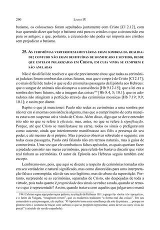290 LIVRO IV
batismo, os colossenses foram sepultados juntamente com Cristo [Cl 2.12], com
isso querendo dizer que hoje o batismo está para os cristãos o que a circuncisão era
para os antigos; e que, portanto, a circuncisão não podia ser imposta aos cristãos
sem prejudicar o batismo.
25. AS CERIMÔNIAS VERTEROTESTAMENTÁRIAS ERAM SOMBRAS DA REALIDA-
DE; CONTUDO NÃO ERAM DESTITUÍDAS DE SIGNIFICADO E SENTIDO, DESDE
QUE ESTEJAM POLARIZADAS EM CRISTO, EM CUJA VINDA SE CUMPREM E
SÃO ANULADAS
Não é tão difícil de resolver o que ele previamente citou: que todas as cerimôni-
as judaicas foram sombras das coisas futuras, mas que o corpo é de Cristo [Cl 2.17];
e o mais difícil de tudo é o que se diz em muitas passagens da Epístola aos Hebreus:
que o sangue de animais não alcançava a consciência [Hb 9.12-15]; que a lei era a
sombra dos bens futuros, não a imagem das coisas194
[Hb 8.4, 5; 10.1]; que os ado-
radores não atingiram a perfeição através das cerimônias mosaicas [Hb 7.19; 9.9;
10.1]; e assim por diante.
Repito o que já mencionei: Paulo não reduz as cerimônias a uma sombra por
não ter em si mesmas consistência alguma, mas que o cumprimento de certa manei-
ra estava em suspenso até a vinda de Cristo. Além disso, digo que se deve entender
isto não no que se refere à eficácia, mas, antes, no que se refere à significação.
Porque, até que Cristo se manifestasse na carne, todos os sinais o prefiguravam
como ausente, ainda que interiormente manifestasse aos fiéis a presença de seu
poder, e até mesmo de si próprio. Mas é preciso observar sobretudo o seguinte: em
todas essas passagens, Paulo está falando não em termos naturais, mas à guisa de
controvérsia. Uma vez que ele combatia os falsos apóstolos, os quais queriam fazer
a piedade consistir nas meras cerimônias, para refutá-los bastava discutir que valor
real tinham as cerimônias. O autor da Epístola aos Hebreus seguiu também este
escopo.
Lembremo-nos, pois, que aqui se discute a respeito de cerimônias tomadas não
em seu verdadeiro e natural significado, mas como distorcidas para uma interpreta-
ção falsa e corrompida; não de seu uso legítimo, mas do abuso da superstição. Por-
tanto, surpreende se as cerimônias, separadas de Cristo, são despojadas de toda a
virtude, pois tudo quanto é propriedade dos sinais se reduz a nada, quando se remo-
ve o que é representado? Assim, quando tratava com aqueles que julgavam o maná
194. Calvino segue aqui palavra por palavra, na citação de Hebreus 10.1, o grego th.n eivko,ta tw/n pragma,twn,
e o latim da Vulgata, “imaginem rerum”, que os modernos traduzem “a forma real das coisas”. Em seu
comentário a esta passagem, ele explica: “O Apóstolo toma esta semelhança da arte da pintura ...; porque os
pintores têm o costume de traçar com carbono o que se propõem representar, antes de ter as cores vivas do
pincel” (extraído da versão espanhola).
 
