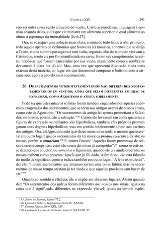 291CAPÍTULO XIV
não ser outra coisa senão alimento do ventre, Cristo acomoda sua linguagem à opi-
nião absurda deles, e diz que ele ministra um alimento superior, o qual alimenta as
almas à esperança da imortalidade [Jo 6.27].
Ora, se se requer uma solução mais clara, a suma de tudo tende a isto: primeiro,
todo aquele aparato de cerimônias que houve na lei mosaica, a menos que se dirija
a Cristo, é uma sombra passageira e sem valia; segundo, elas de tal modo visavam a
Cristo que, sendo ele por fim manifestado na carne, foram seu cumprimento; tercei-
ro, impôs-se que fossem canceladas por sua vinda, exatamente como a sombra se
desvanece à clara luz do sol. Mas, uma vez que apresento discussão ainda mais
extensa desta matéria, ao lugar em que determinei comparar o batismo com a cir-
cuncisão, agora a abordo mais sucintamente.
26. OS SACRAMENTOS VETEROTESTAMENTÁRIOS NÃO DIFEREM DOS NEOTES-
TAMENTÁRIOS EM SENTIDO, AINDA QUE SEJAM DIFERENTES EM GRAU DE
EXPRESSÃO, COMO AGOSTINHO O ATESTA SOBEJAMENTE
Pode ser que estes míseros sofistas foram também enganados por aqueles encô-
mios exagerados dos sacramentos, que se lêem nos antigos acerca de nossos sinais,
como este de Agostinho: “Os sacramentos da antiga lei apenas prometiam o Salva-
dor; os nossos, porém, dão a salvação.”195
Como não levassem em conta que estas e
figuras de expressão semelhantes são hiperbólicas, também eles próprios promul-
garam seus dogmas hiperbólicos, mas em sentido inteiramente alheio aos escritos
dos antigos. Ora, aliAgostinho não quis dizer outra coisa senão o mesmo que escre-
ve em outro lugar: que os sacramentos da lei mosaica preanunciaram a Cristo; os
nossos, porém, o anunciam.196
E, contra Fausto: “Aquelas foram promessas de coi-
sas a serem cumpridas; estas são sinais de coisas já cumpridas”,197
como se estives-
se dizendo que aqueles sacramentos o figuraram, quando ele era ainda esperado; os
nossos exibem como presente Aquele que já foi dado. Além disso, ele está falando
do modo de significar, como o indica também em outro lugar: “A lei e os profetas”,
diz ele, “tinham sacramentos que preanunciavam uma coisa futura; mas os sacra-
mentos de nosso tempo atestam já ter vindo o que aqueles proclamavam haver de
vir.”198
Quanto ao sentido e eficácia, ele o expõe em diversos lugares. Assim quando
diz: “Os sacramentos dos judeus foram diferentes dos nossos nos sinais; iguais na
coisa que é significada, diferentes na expressão visível; iguais na virtude espiri-
195. Sobre os Salmos, Salmo 73.2.
196. Questões Sobre o Heptateuco, livro IV, XXXIII.
197. Contra Fausto, livro XIX, XIV.
198. Contra as Cartas de Petiliano, livro II, XXXVIII, 87.
 