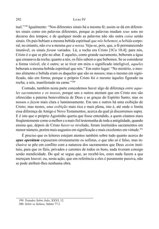292 LIVRO IV
tual.”199
Igualmente: “Nos diferentes sinais há a mesma fé; assim se dá em diferen-
tes sinais como em palavras diferentes, porque as palavras mudam seus sons no
decurso dos tempos; e de qualquer modo as palavras não são outra coisa senão
sinais. Os pais bebiam a mesma bebida espiritual que nós bebemos; a bebida corpo-
ral, no entanto, não era a mesma que a nossa. Veja-se, pois, que, a fé permanecendo
imutável, os sinais foram variados. Lá, a rocha era Cristo [1Co 10.4]; para nós,
Cristo é o que se põe no altar. E aqueles, como grande sacramento, beberam a água
que emanava da rocha; quanto a nós, os fiéis sabem o que bebemos. Se se considerar
a forma visível, ele é outro; se se tiver em mira o significado inteligível, aqueles
beberam a mesma bebida espiritual que nós.” Em outro lugar: “No mistério, o mes-
mo alimento e bebida eram os daqueles que são os nossos; mas o mesmo em signi-
ficado, não em forma; porque o próprio Cristo foi o mesmo àqueles figurado na
rocha; a nós, manifestado na carne.”200
Contudo, também nesta parte concedemos haver algo de diferença entre aque-
les sacramentos e os nossos, porque uns e outros atestam que em Cristo nos são
oferecidas a paterna benevolência de Deus e as graças do Espírito Santo; mas os
nossos o fazem mais clara e luminosamente. Em uns e outros há uma exibição de
Cristo; mas nestes, uma exibição mais rica e mais plena, isto é, até onde o limita
essa diferença de Antigo e Novo Testamentos, acerca da qual já discorremos supra.
E é isto que o próprio Agostinho queria que fosse entendido, a quem citamos mais
freqüentemente como a melhor e a mais fiel testemunha de toda a antigüidade, quando
ensina que, depois de Cristo haver-se revelado, foram instituídos sacramentos em
menor número, porém mais augustos em significação e mais excelentes em virtude.201
É preciso que os leitores estejam atentos também sobre tudo quanto acerca do
opus operátum expuseram erroneamente os sofistas, o que não só é falso, mas in-
clusive se põe em conflito com a natureza dos sacramentos que Deus assim insti-
tuiu, para que os fiéis, privados e carentes de todos os bens, nada tiveram consigo
senão mendicidade. Do quê se segue que, ao recebê-los, estes nada fazem a que
mereçam louvor; ou, nesta ação, que em referência a eles é puramente passiva, não
se pode atribuir-lhes nenhuma obra.
199. Tratados Sobre João, XXVI, 12.
200. Sobre os Salmos, Salmo 77.2.
 