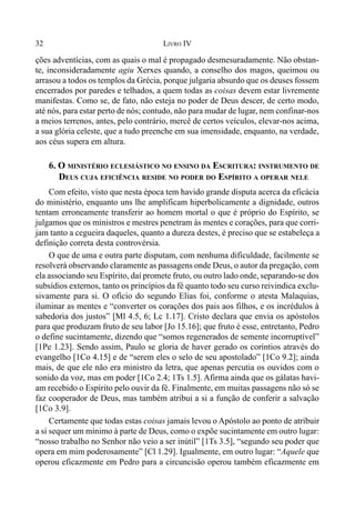 32 LIVRO IV
ções adventícias, com as quais o mal é propagado desmesuradamente. Não obstan-
te, inconsideradamente agiu Xerxes quando, a conselho dos magos, queimou ou
arrasou a todos os templos da Grécia, porque julgaria absurdo que os deuses fossem
encerrados por paredes e telhados, a quem todas as coisas devem estar livremente
manifestas. Como se, de fato, não esteja no poder de Deus descer, de certo modo,
até nós, para estar perto de nós; contudo, não para mudar de lugar, nem confinar-nos
a meios terrenos, antes, pelo contrário, mercê de certos veículos, elevar-nos acima,
a sua glória celeste, que a tudo preenche em sua imensidade, enquanto, na verdade,
aos céus supera em altura.
6. O MINISTÉRIO ECLESIÁSTICO NO ENSINO DA ESCRITURA: INSTRUMENTO DE
DEUS CUJA EFICIÊNCIA RESIDE NO PODER DO ESPÍRITO A OPERAR NELE
Com efeito, visto que nesta época tem havido grande disputa acerca da eficácia
do ministério, enquanto uns lhe amplificam hiperbolicamente a dignidade, outros
tentam erroneamente transferir ao homem mortal o que é próprio do Espírito, se
julgamos que os ministros e mestres penetram às mentes e corações, para que corri-
jam tanto a cegueira daqueles, quanto a dureza destes, é preciso que se estabeleça a
definição correta desta controvérsia.
O que de uma e outra parte disputam, com nenhuma dificuldade, facilmente se
resolverá observando claramente as passagens onde Deus, o autor da pregação, com
ela associando seu Espírito, daí promete fruto, ou outro lado onde, separando-se dos
subsídios externos, tanto os princípios da fé quanto todo seu curso reivindica exclu-
sivamente para si. O ofício do segundo Elias foi, conforme o atesta Malaquias,
iluminar as mentes e “converter os corações dos pais aos filhos, e os incrédulos à
sabedoria dos justos” [Ml 4.5, 6; Lc 1.17]. Cristo declara que envia os apóstolos
para que produzam fruto de seu labor [Jo 15.16]; que fruto é esse, entretanto, Pedro
o define sucintamente, dizendo que “somos regenerados de semente incorruptível”
[1Pe 1.23]. Sendo assim, Paulo se gloria de haver gerado os coríntios através do
evangelho [1Co 4.15] e de “serem eles o selo de seu apostolado” [1Co 9.2]; ainda
mais, de que ele não era ministro da letra, que apenas percutia os ouvidos com o
sonido da voz, mas em poder [1Co 2.4; 1Ts 1.5]. Afirma ainda que os gálatas havi-
am recebido o Espírito pelo ouvir da fé. Finalmente, em muitas passagens não só se
faz cooperador de Deus, mas também atribui a si a função de conferir a salvação
[1Co 3.9].
Certamente que todas estas coisas jamais levou o Apóstolo ao ponto de atribuir
a si sequer um mínimo à parte de Deus, como o expõe sucintamente em outro lugar:
“nosso trabalho no Senhor não veio a ser inútil” [1Ts 3.5], “segundo seu poder que
opera em mim poderosamente” [Cl 1.29]. Igualmente, em outro lugar: “Aquele que
operou eficazmente em Pedro para a circuncisão operou também eficazmente em
 