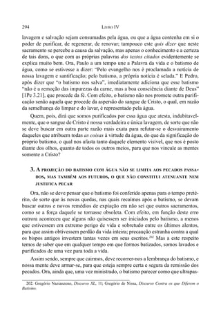 294 LIVRO IV
202. Gregório Nazianzeno, Discurso XL, 11; Gregório de Nissa, Discurso Contra os que Diferem o
Batismo.
lavagem e salvação sejam consumadas pela água, ou que a água contenha em si o
poder de purificar, de regenerar, de renovar; tampouco este quis dizer que neste
sacramento se percebe a causa da salvação, mas apenas o conhecimento e a certeza
de tais dons, o que com as próprias palavras dos textos citados evidentemente se
explica muito bem. Ora, Paulo a um tempo une a Palavra da vida e o batismo de
água, como se estivesse a dizer: “Pelo evangelho nos é proclamada a notícia de
nossa lavagem e santificação; pelo batismo, a própria notícia é selada.” E Pedro,
após dizer que “o batismo nos salva”, imediatamente adiciona que esse batismo
“não é a remoção das impurezas da carne, mas a boa consciência diante de Deus”
[1Pe 3.21], que procede da fé. Com efeito, o batismo não nos promete outra purifi-
cação senão aquela que procede da aspersão do sangue de Cristo, o qual, em razão
da semelhança do limpar e do lavar, é representado pela água.
Quem, pois, dirá que somos purificados por essa água que atesta, indubitavel-
mente, que o sangue de Cristo é nossa verdadeira e única lavagem, de sorte que não
se deve buscar em outra parte razão mais exata para refutar-se o desvairamento
daqueles que atribuem todas as coisas à virtude da água, do que da significação do
próprio batismo, o qual nos afasta tanto daquele elemento visível, que nos é posto
diante dos olhos, quanto de todos os outros meios, para que nos vincule as mentes
somente a Cristo?
3. A PROJEÇÃO DO BATISMO COM ÁGUA NÃO SE LIMITA AOS PECADOS PASSA-
DOS, MAS TAMBÉM AOS FUTUROS, O QUE NÃO CONSTITUI ATENUANTE NEM
JUSTIFICA PECAR
Ora, não se deve pensar que o batismo foi conferido apenas para o tempo preté-
rito, de sorte que às novas quedas, nas quais recaímos após o batismo, se devam
buscar outros e novos remédios de expiação em não sei que outros sacramentos,
como se a força daquele se tornasse obsoleta. Com efeito, em função deste erro
outrora aconteceu que alguns não quisessem ser iniciados pelo batismo, a menos
que estivessem em extremo perigo de vida e sobretudo entre os últimos alentos,
para que assim obtivessem perdão da vida inteira; precaução estranha contra a qual
os bispos antigos investem tantas vezes em seus escritos.202
Mas a este respeito
temos de saber que em qualquer tempo em que formos batizados, somos lavados e
purificados de uma vez para toda a vida.
Assim sendo, sempre que cairmos, deve recorrer-nos a lembrança do batismo, e
nossa mente deve armar-se, para que esteja sempre certa e segura da remissão dos
pecados. Ora, ainda que, uma vez ministrado, o batismo parecer como que ultrapas-
 