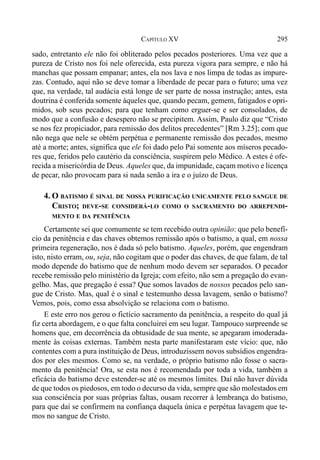 295CAPÍTULO XV
sado, entretanto ele não foi obliterado pelos pecados posteriores. Uma vez que a
pureza de Cristo nos foi nele oferecida, esta pureza vigora para sempre, e não há
manchas que possam empanar; antes, ela nos lava e nos limpa de todas as impure-
zas. Contudo, aqui não se deve tomar a liberdade de pecar para o futuro; uma vez
que, na verdade, tal audácia está longe de ser parte de nossa instrução; antes, esta
doutrina é conferida somente àqueles que, quando pecam, gemem, fatigados e opri-
midos, sob seus pecados; para que tenham como erguer-se e ser consolados, de
modo que a confusão e desespero não se precipitem. Assim, Paulo diz que “Cristo
se nos fez propiciador, para remissão dos delitos precedentes” [Rm 3.25]; com que
não nega que nele se obtém perpétua e permanente remissão dos pecados, mesmo
até a morte; antes, significa que ele foi dado pelo Pai somente aos míseros pecado-
res que, feridos pelo cautério da consciência, suspirem pelo Médico. A estes é ofe-
recida a misericórdia de Deus. Aqueles que, da impunidade, caçam motivo e licença
de pecar, não provocam para si nada senão a ira e o juízo de Deus.
4. O BATISMO É SINAL DE NOSSA PURIFICAÇÃO UNICAMENTE PELO SANGUE DE
CRISTO; DEVE-SE CONSIDERÁ-LO COMO O SACRAMENTO DO ARREPENDI-
MENTO E DA PENITÊNCIA
Certamente sei que comumente se tem recebido outra opinião: que pelo benefí-
cio da penitência e das chaves obtemos remissão após o batismo, a qual, em nossa
primeira regeneração, nos é dada só pelo batismo. Aqueles, porém, que engendram
isto, nisto erram, ou, seja, não cogitam que o poder das chaves, de que falam, de tal
modo depende do batismo que de nenhum modo devem ser separados. O pecador
recebe remissão pelo ministério da Igreja; com efeito, não sem a pregação do evan-
gelho. Mas, que pregação é essa? Que somos lavados de nossos pecados pelo san-
gue de Cristo. Mas, qual é o sinal e testemunho dessa lavagem, senão o batismo?
Vemos, pois, como essa absolvição se relaciona com o batismo.
E este erro nos gerou o fictício sacramento da penitência, a respeito do qual já
fiz certa abordagem, e o que falta concluirei em seu lugar. Tampouco surpreende se
homens que, em decorrência da obtusidade de sua mente, se apegaram imoderada-
mente às coisas externas. Também nesta parte manifestaram este vício: que, não
contentes com a pura instituição de Deus, introduzissem novos subsídios engendra-
dos por eles mesmos. Como se, na verdade, o próprio batismo não fosse o sacra-
mento da penitência! Ora, se esta nos é recomendada por toda a vida, também a
eficácia do batismo deve estender-se até os mesmos limites. Daí não haver dúvida
de que todos os piedosos, em todo o decurso da vida, sempre que são molestados em
sua consciência por suas próprias faltas, ousam recorrer à lembrança do batismo,
para que daí se confirmem na confiança daquela única e perpétua lavagem que te-
mos no sangue de Cristo.
 