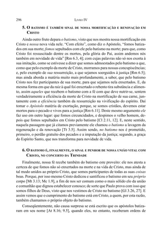 296 LIVRO IV
5. O BATISMO É TAMBÉM SINAL DE NOSSA MORTIFICAÇÃO E RENOVAÇÃO EM
CRISTO
Ainda outro fruto depara o batismo, visto que nos mostra nossa mortificação em
Cristo e nossa nova vida nele. “Com efeito”, como diz o Apóstolo, “fomos batiza-
dos em sua morte; fomos sepultados com ele pelo batismo na morte; para que, como
Cristo foi ressuscitado dentre os mortos, pela glória do Pai, assim andemos nós
também em novidade de vida” [Rm 6.3, 4]; com cujas palavras não só nos exorta à
sua imitação, como se estivesse a dizer que somos admoestados pelo batismo a que,
como que pelo exemplo da morte de Cristo, morramos para nossas concupiscências;
e, pelo exemplo de sua ressurreição, a que sejamos soerguidos à justiça [Rm 6.5];
mas ainda aborda a matéria muito mais profundamente, a saber, que pelo batismo
Cristo nos fez participantes de sua morte, para que sejamos nela enxertados. E, da
mesma forma em que da raiz à qual foi enxertado o rebento tira substância e alimen-
to, assim aqueles que recebem o batismo com a fé com que deve nutrir-se, sentem
verdadeiramente a eficiência da morte de Cristo na mortificação de sua carne, jun-
tamente com a eficiência também da ressurreição na vivificação do espírito. Daí
tomar o Apóstolo matéria de exortação, porque, se somos cristãos, devemos estar
mortos para o pecado e vivos para a justiça [Rm 6.11]. Deste mesmo argumento ele
faz uso em outro lugar: que fomos circuncidados, e despimos o velho homem, de-
pois que fomos sepultados em Cristo pelo batismo [Cl 2.11, 12]. E, neste sentido,
naquela passagem que já citamos previamente ele chamou o batismo a lavagem da
regeneração e da renovação [Tt 3.5]. Assim sendo, no batismo nos é prometido,
primeiro, o perdão gratuíto dos pecados e a imputação da justiça; segundo, a graça
do Espírito Santo, que nos transforma para novidade de vida.
6. O BATISMO É, FINALMENTE, O SINAL E PENHOR DE NOSSA UNIÃO VITAL COM
CRISTO, NO CONCERTO DA TRINDADE
Finalmente, nossa fé recebe também do batismo este proveito: ele nos atesta a
certeza de que fomos não só enxertados na morte e na vida de Cristo, mas ainda de
tal modo unidos ao próprio Cristo, que somos participantes de todas as suas coisas
boas. Porque, por isso mesmo Cristo dedicou e santificou o batismo em seu próprio
corpo [Mt 3.13; Mc 1.9], a fim de nos ser comum como o mais sólido elo da união
e comunhão que dignou estabelecer conosco; de sorte que Paulo prova com isso que
somos filhos de Deus, visto que nos vestimos de Cristo no batismo [Gl 3.26, 27]. E
assim vemos que o cumprimento do batismo está em Cristo, a quem, por esta razão,
também chamamos o próprio objeto do batismo.
Conseqüentemente, não causa surpresa se está escrito que os apóstolos batiza-
ram em seu nome [At 8.16; 9.5], quando eles, no entanto, receberam ordens de
 