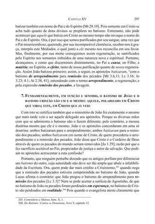 297CAPÍTULO XV
batizar também em nome do Pai e do Espírito [Mt 28.19]. Pois somente em Cristo se
acha tudo quanto de dons divinos se propõem no batismo. Entretanto, não pode
acontecer que aquele que batiza em Cristo ao mesmo tempo não invoque o nome do
Pai e do Espírito. Ora, é por isso que somos purificados por seu sangue, uma vez que
o Pai misericordioso, querendo, por sua incomparável clemência, receber-nos à gra-
ça, interpôs este Mediador, o qual junto a ele mesmo nos reconcilia em seu favor.
Mas, finalmente, por sua morte conseguimos assim regeneração, se santificados
pelo Espírito nos tornamos imbuídos de uma natureza nova e espiritual. Portanto,
alcançamos, e como que discernimos distintamente, no Pai a causa; no Filho, a
matéria; no Espírito, o efeito, tanto de nossa purificação quanto de nossa regenera-
ção. Assim João batizou primeiro; assim, a seguir, os apóstolos batizaram, “com o
batismo de arrependimento para remissão dos pecados [Mt 3.6,11; Lc 3.16; Jo
3.23; 4.1; At 2.38, 41]; entendendo com o termo arrependimento, a regeneração; e
pela expressão remissão dos pecados, a lavagem.
7. FUNDAMENTALMENTE, EM FUNÇÃO E SENTIDO, O BATISMO DE JOÃO E O
BATISMO CRISTÃO SÃO UM E O MESMO: AQUELE, POLARIZADO EM CRISTO
QUE VIRIA; ESTE, EM CRISTO QUE JÁ VEIO
Com isto se certifica também que o ministério de João foi exatamente o mesmo
que mais tarde veio a ser aquele delegado aos apóstolos. Porque as diversas mãos
com que se administra o batismo não o fazem diferente; pelo contrário, a mesma
doutrina mostra que ele é o mesmo. João e os apóstolos concordaram em uma só
doutrina: ambos batizaram para o arrependimento; ambos batizaram para a remis-
são dos pecados; ambos batizaram em nome de Cristo, de quem procederia o arre-
pendimento e a remissão dos pecados. João disse que Cristo é o Cordeiro de Deus
através de quem os pecados do mundo seriam removidos [Jo 1.29]; razão por que o
fez sacrifício aceitável ao Pai, propiciador de justiça e autor da salvação. Que podi-
am os apóstolos acrescentar a esta confissão?
Portanto, que ninguém perturbe dizendo que os antigos porfiam por diferenciar
um batismo do outro, cuja autoridade não deve ser tão ampla que abale a infalibili-
dade da Escritura. Ora, quem pode dar mais crédito a Crisóstomo,203
quando nega
que a remissão dos pecados estivera compreendida no batismo de João, quando
Lucas afirma o contrário: que João pregou o batismo do arrependimento para re-
missão dos pecados [Lc 3.3]? Nem se pode aceitar a sutileza de Agostinho, de que
no batismo de João os pecados foram perdoados em esperança; no batismo de Cris-
to são perdoados em realidade.204
Pois quando o evangelista atesta claramente que
203. Comentário a Mateus, hom. X, 1.
204. Do Batismo: Contra os Donatistas, livro V, capítulo 12.
 