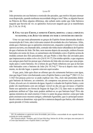 298 LIVRO IV
João prometeu em seu batismo a remissão dos pecados, que motivo há para atenuar
essa disposição, quando nenhuma necessidade obriga a isso? Mas, se alguém buscar
na Palavra de Deus alguma diferença, não achará outra senão que João batizava
naquele que haveria de vir; os apóstolos batizavam naquele que já se manifestara
[Lc 3.16; At 19.4].
8. UMA VEZ QUE CRISTO, E SOMENTE CRISTO, DISPENSA A GRAÇA IMPLÍCITA
NO BATISMO, O DE JOÃO NÃO DIFERE EM TEOR E CONTEÚDO DO CRISTÃO
Uma vez que mais plenamente as graças do Espírito foram derramadas desde a
ressurreição de Cristo, não é relevante estatuir diversidade dos dois batismos.Aliás,
ainda que o batismo que os apóstolos ministravam, enquanto o próprio Cristo ainda
operava na terra, era chamado dele, contudo não tinha maior abundância do Espírito
do que o batismo de João. De fato, nem mesmo depois da ascenção, embora fossem
batizados em nome de Jesus, os samaritanos são brindados com o Espírito acima da
medida comum dos fiéis precedentes, até que Pedro e João lhes são enviados para
que impusessem as mãos sobre eles [At 8.14-17]. Em minha opinião, o que enganou
aos antigos para fazê-los pensar que o batismo de João não era mais que uma prepa-
ração para o outro batismo, foi a leitura de que Paulo rebatizou aos que já haviam
sido batizados com o batismo de João [At 19.3-6].205
Ver-se-á depois mais clara-
mente, no devido lugar, o quanto estavam equivocados.
O que, pois, João quis dizer ao afirmar que ele certamente batizava com água,
mas que logo Cristo viria batizando com o Espírito Santo e com fogo206
[Mt 3.11; Lc
3.16]? Em poucas palavras se pode explicar isto. Ora, João não pretendeu distin-
guir batismo de batismo; ao contrário, ele comparou sua pessoa com a pessoa de
Cristo, dizendo ser ele ministro da água; Aquele é o doador do Espírito Santo; e este
poder ele manifestaria com um milagre visível no dia em que enviasse o Espírito
Santo aos apóstolos em forma de línguas de fogo [At 2.3]. Que mais os apóstolos
poderiam atribuir-se? Que mais podem atribuir-se os que batizam hoje? Pois são
apenas ministros do sinal exterior; Cristo é o autor da graça interior; como por toda
parte ensinam esses mesmos antigos, sobretudoAgostinho, que é o principal susten-
táculo contra os donatistas: seja qual for a natureza daquele que batiza, não obstante
quem preside é Cristo somente.
205. Os anabatistas se apoiavam nesta diversidade, para ensinar a necessidade de um segundo batismo
(extraído da versão espanhola).
206. Primeira edição: “Portanto, quê é [o] que João disse: batizar ele, de fato, com água, mas estar para vir
o Cristo Que batizaria com o Espírito Santo e com fogo?”
 