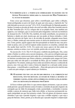 299CAPÍTULO XV
9. A MORTIFICAÇÃO E A PURIFICAÇÃO SIMBOLIZADOS NO BATISMO SÃO NO
ANTIGO TESTAMENTO TIPIFICADOS NA PASSAGEM DO MAR VERMELHO E
NA NUVEM NO DESERTO
Estas coisas que dissemos, quer sobre a mortificação, quer sobre a ablução,
foram prefiguradas no povo de Israel, do qual, por esta causa, o Apóstolo diz “ter
sido batizado na nuvem e no mar” [1Co 10.2]. A mortificação foi figurada quando o
Senhor, livrando-os da mão de faraó e da cruel servidão, abriu-lhes caminho através
do Mar Vermelho [Ex 14.21] e afogou não só ao próprio faraó, mas também aos
egípcios, seus inimigos, que os acossavam pela retaguarda e estavam na iminência
de alcançá-los [Ex 14.26-28]. Ora, também, de modo semelhante, nos promete no
batismo e, dando um sinal, mostra que, por seu poder, já fomos retirados e vindi-
cados do cativeiro do Egito; isto é, da servidão do pecado, afogando nosso faraó,
isto é, o Diabo; ainda que nem mesmo assim ele deixa de molestar-nos e extenuar-
nos. Como, porém, aquele egípcio não fora precipitado ao fundo do mar, mas pros-
trado na praia, com seu terrível aspecto ainda assustava os israelitas, contudo não
lhes podia fazer mal [Ex 14.30, 31]; assim este nosso egípcio de fato ainda nos
ameaça, ostenta as armas, é por nós sentido, porém não nos pode vencer.
Na nuvem [Ex 13.21; Nm 9.15-22] jazia o símbolo da purificação. Ora, como
então o Senhor os cobriu com a nuvem interposta, e lhes proveu refrigério para que
não sucumbissem e perecessem pelo ardor do sol extremamente inclemente, assim
no batismo reconhecemos que fomos cobertos e protegidos pelo sangue de Cristo,
para que sobre nós não paire a severidade de Deus, que na verdade é uma chama
insuportável. No entanto, ainda que fosse então um mistério obscuro e conhecido de
poucos, mas visto que não é outra a forma de adquirir-se a salvação senão nessas
duas graças – a mortificação e a purificação –, Deus não quis privar do sinal de uma
e outra aos pais antigos, a quem adotara por herdeiros.
10. O BATISMO NÃO NOS LAVA DO PECADO ORIGINAL E DA CORRUPÇÃO DAÍ
RESULTANTE, NEM NOS RESTAURA AO ESTADO DE PUREZA E RETIDÃO AN-
TERIORES À QUEDA, SENDO APENAS SÍMBOLO DA JUSTIFICAÇÃO, DA REMIS-
SÃO E DA RESTAURAÇÃO OPERADAS POR CRISTO
Já ficou evidente quão falso é o que outrora alguns ensinaram, o que em outros
ainda persiste: que pelo batismo somos livrados e eximidos do pecado original e da
corrupção que de Adão foi propagada a toda a posteridade, e restituídos à mesma
retidão e pureza de natureza que Adão teria obtido, se houvesse permanecido na-
quela integridade em que fora primeiro criado. Pois tal gênero de doutores nunca
entendeu o que seja o pecado original; o que seja a retidão original; o que seja a
graça do batismo. Antes, porém, já se discutiu que o pecado original é a depravação
 