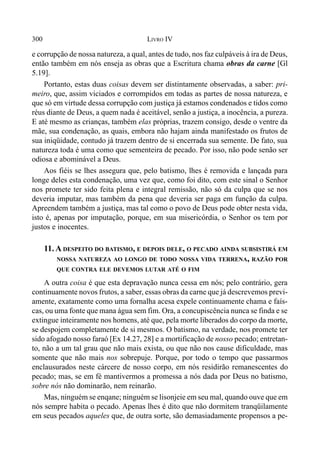 300 LIVRO IV
e corrupção de nossa natureza, a qual, antes de tudo, nos faz culpáveis à ira de Deus,
então também em nós enseja as obras que a Escritura chama obras da carne [Gl
5.19].
Portanto, estas duas coisas devem ser distintamente observadas, a saber: pri-
meiro, que, assim viciados e corrompidos em todas as partes de nossa natureza, e
que só em virtude dessa corrupção com justiça já estamos condenados e tidos como
réus diante de Deus, a quem nada é aceitável, senão a justiça, a inocência, a pureza.
E até mesmo as crianças, também elas próprias, trazem consigo, desde o ventre da
mãe, sua condenação, as quais, embora não hajam ainda manifestado os frutos de
sua iniqüidade, contudo já trazem dentro de si encerrada sua semente. De fato, sua
natureza toda é uma como que sementeira de pecado. Por isso, não pode senão ser
odiosa e abominável a Deus.
Aos fiéis se lhes assegura que, pelo batismo, lhes é removida e lançada para
longe deles esta condenação, uma vez que, como foi dito, com este sinal o Senhor
nos promete ter sido feita plena e integral remissão, não só da culpa que se nos
deveria imputar, mas também da pena que deveria ser paga em função da culpa.
Apreendem também a justiça, mas tal como o povo de Deus pode obter nesta vida,
isto é, apenas por imputação, porque, em sua misericórdia, o Senhor os tem por
justos e inocentes.
11. A DESPEITO DO BATISMO, E DEPOIS DELE, O PECADO AINDA SUBSISTIRÁ EM
NOSSA NATUREZA AO LONGO DE TODO NOSSA VIDA TERRENA, RAZÃO POR
QUE CONTRA ELE DEVEMOS LUTAR ATÉ O FIM
A outra coisa é que esta depravação nunca cessa em nós; pelo contrário, gera
continuamente novos frutos, a saber, essas obras da carne que já descrevemos previ-
amente, exatamente como uma fornalha acesa expele continuamente chama e faís-
cas, ou uma fonte que mana água sem fim. Ora, a concupiscência nunca se finda e se
extingue inteiramente nos homens, até que, pela morte liberados do corpo da morte,
se despojem completamente de si mesmos. O batismo, na verdade, nos promete ter
sido afogado nosso faraó [Ex 14.27, 28] e a mortificação de nosso pecado; entretan-
to, não a um tal grau que não mais exista, ou que não nos cause dificuldade, mas
somente que não mais nos sobrepuje. Porque, por todo o tempo que passarmos
enclausurados neste cárcere de nosso corpo, em nós residirão remanescentes do
pecado; mas, se em fé mantivermos a promessa a nós dada por Deus no batismo,
sobre nós não dominarão, nem reinarão.
Mas, ninguém se enqane; ninguém se lisonjeie em seu mal, quando ouve que em
nós sempre habita o pecado. Apenas lhes é dito que não dormitem tranqüilamente
em seus pecados aqueles que, de outra sorte, são demasiadamente propensos a pe-
 