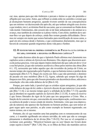 301CAPÍTULO XV
car; mas, apenas para que não titubeiem e percam o ânimo os que são premidos e
afligidos por sua carne. Antes, que reflitam se ainda estão no caminho e creiam que
já alcançaram bastante progresso, quando tiverem sentido de sua concupiscência
que um mínimo vai decrescendo dia após dia, até que tenham atingido esse destino
a que tendem, isto é, ao término final de sua carne, que se consumará no findar desta
vida mortal. Entrementes, não cessem não só de lutar arduamente e de animar-se a
avanço, mas também de estimular-se à plena vitória. Com efeito, também deve ani-
mar-lhes ver que depois do esforço, ainda lhes restam grandes dificuldades. Deve-
mos ter sempre em mente que somos batizados para mortificação de nossa carne, a
qual em nós começa desde o batismo, e que continuamos diariamente, mas que se
haverá de consumar quando migrarmos desta vida para o Senhor.
12. O TESTEMUNHO DA PRÓPRIA EXPERIÊNCIA DE PAULO NA LUTA CONTRA O
PECADO, CONFORME A REGISTRA EM ROMANOS CAPÍTULO 7
Aqui nada dizemos além do que o Apóstolo Paulo afirmou mui claramente nos
capítulos sexto e sétimo da Epístola aos Romanos. Ora, depois que discorrera acer-
ca da justiça graciosa, visto que alguns ímpios deduziam daí que cada um deve viver
a seu bel-prazer, já que não seríamos aceitáveis a Deus pelos méritos das obras [Rm
6.1, 15], acrescenta que todos aqueles que são revestidos da justiça de Cristo, ao
mesmo tempo são regenerados pelo Espírito, e que no batismo temos o penhor desta
regeneração [Rm 6.3-7]. Daqui ele exorta aos fiéis a que não permitam o domínio
do pecado em seus membros [Rm 6.12]. Agora, sabendo que sempre há algo de
fraqueza nos fiéis, para que não fossem prostrados em decorrência disso, adiciona a
consolação: eles não estão debaixo da lei [Rm 6.14].
Porque, por outro lado, é possível que os cristãos sejam arrogantes, já que não
estão debaixo do jugo da lei; então o Apóstolo discute de que natureza é essa anula-
ção [Rm 7.1-6]; e ao mesmo tempo qual é a utilidade da lei [Rm 7.7-13]; questão
que já abordara no segundo capitulo da Epístola [Rm 2.12-24]. A suma da matéria
é que fomos liberados do rigor da lei para que nos apeguemos a Cristo. Mas, a
função da lei consiste em que, convencidos de nossa depravação, confessemos nos-
sa carência de poder e nosso estado de miséria. Entretanto, visto que essa deprava-
ção da natureza não aparece tão facilmente no homem profano, que sem temor al-
gum segue após suas paixões, se põe como exemplo ao homem regenerado; em
outros termos, em si mesmo.
Portanto, diz ele que mantém uma luta perpétua com os remanescentes de sua
carne, e é mantido agrilhoado em mísera servidão, de sorte que não se consagra
plenamente à obediência da lei divina [Rm 7.18-23]. Por isso se vê compelido a
exclamar com gemidos: “Miserável homem que eu sou! Quem me livrará deste
corpo sujeito à morte?” [Rm 7.24]. Ora, se os filhos de Deus são mantidos cativos
 