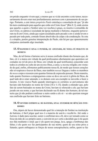 302 LIVRO IV
em prisão enquanto vivem aqui, a menos que se vá de encontro a este temor, neces-
sariamente devem estar mui profundamente ansiosos com o pensamento de seu pe-
rigo. Portanto, a este único propósito Paulo entrelaça a consolação de que “já não
há mais condenação para aqueles que estão em Cristo Jesus” [Rm 8.1]; onde ensina
que aqueles a quem o Senhor uma vez recebeu à graça, os inseriu à comunhão de
seu Cristo, os adotou à sociedade da Igreja mediante o batismo, enquanto perseve-
ram na fé em Cristo, ainda que sejam assediados pelo pecado e em si ainda levem o
pecado por toda parte, contudo foram absolvidos da culpa e da condenação. Se esta
é a simples, porém genuína interpretação de Paulo, não há por que aparentemente
estejamos ensinando algo inusitado.
13. O BATISMO É SINAL E PENHOR, OU ATESTADO, DE NOSSA FÉ PERANTE OS
HOMENS
Mas, de tal forma o batismo serve à nossa confissão diante dos homens que, de
fato, ele é a marca em virtude da qual professamos abertamente que queremos ser
contados no rol do povo de Deus; em virtude da qual testificamos concordar com
todos os cristãos no culto de um mesmo Deus, a uma e a mesma religião; em virutu-
de da qual, enfim, afirmamos publicamente nossa fé, de modo que nossos corações
não só respirem o louvor de Deus, mas também nossas línguas e todos os membros
de nosso corpo o ressoem com quantas formas de expressão possam. Desta maneira,
tudo quanto fizermos o empreguemos como se deve em servir à glória de Deus, da
qual tudo deve estar saturado; e os demais com seu exemplo se moverão a fazer o
mesmo. A isto visava Paulo quando interrogava os coríntios se porventurea não
haviam sido batizados no nome de Cristo [1Co 1.13]; dando a entender que, pelo
fato de serem batizados no nome de Cristo, haviam se oferecido a ele; que haviam
jurado em seu nome; e que haviam declarado sua fé diante dos homens; de tal ma-
neira que já não podiam confessar a outro senão a ele só – se não queriam renegar
sua confissão que haviam feito no batismo.
14. O SENTIDO ESPIRITUAL DO BATISMO, SINAL EXTERIOR DE BÊNÇÃOS INTE-
RIORES
Ora, depois de haver demonstrado qual foi a intenção do Senhor na instituição
do batismo, é fácil julgar qual nos é a maneira de usá-lo e recebê-lo. Até onde o
batismo é dado para suscitar, suster e confirmar-nos a fé, deve ser tomado como se
fosse da mão de seu próprio autor, e convém ter por certo e decidido que é ele quem
nos fala mediante o sinal; que é ele quem nos purga, lava, apaga a lembrança das
faltas; é ele quem nos faz participantes de sua morte; quem de seu reino priva a
Satanás; quem enfraquece as forças de nossa concupiscência; enfim, quem se faz
 