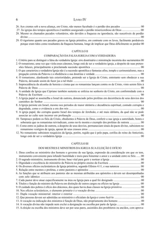 6 LIVRO IV
26. Aos crentes sob a nova aliança, em Cristo, não menos facultado é o perdão dos pecados ............................ 00
27. Às igrejas dos tempos apostólicos é também assegurado o perdão misericordioso de Deus .......................... 00
28. Mesmo os chamados pecados voluntários, não devidos a fraqueza ou ignorância, são suscetíveis de perdão
divino ............................................................................................................................................................... 00
29. O rigorismo quanto aos pecados graves na Igreja primitiva, em contraste com os leves, facilmente perdoáveis
porque eram tidos como resultantes da fraqueza humana, longe de implicar que Deus dificilmente os perdoe 00
CAPÍTULO II
COMPARAÇÃO DAFALSAIGREJACOMAVERDADEIRA
1. Critério para se distinguir a falsa da verdadeira Igreja: erro doutrinário e ministração incorreta dos sacramentos 00
2. O romanismo, uma vez que viola esses cânones, longe está de ser a verdadeira igreja, a despeito de suas preten-
sões falazes, principalmente a proclamada sucessão apostólica ...................................................................... 00
3. O que caracteriza a verdadeira Igreja não é a sucessão apostólica e fantasias afins, templo e cerimonialismo, mas a
pregação correta da Palavra e a obediência a sua doutrina e verdade ................................................................. 00
4. O romanismo, alardeando tais exterioridades, pretende ser a Igreja de Cristo, entretanto sem obedecer a sua
Palavra, deixando assim de fazer jus a tal título ............................................................................................... 00
5. Improcedência da alcunha de heresia e cisma que os romanistas lançam contra os de Cristo, visto serem fiéis à
Palavra de Deus ................................................................................................................................................ 00
6. A unidade da Igreja que Cipriano também sustenta se enfeixa no senhorio de Cristo, em conformidade com a
Palavra da Escritura ......................................................................................................................................... 00
7. A Igreja papal se assemelha a Israel de outrora, denunciado pelos profetas em decorrência de seus desvios dos
caminhos do Senhor ......................................................................................................................................... 00
8. A Igreja persiste em Israel, mesmo nos períodos de maior idolatria e decadência espiritual, contudo corrupta e
degradada, como o evidencia a era dos reis ..................................................................................................... 00
9. A igreja papal, tão corrupta quanto Israel dos tempos de Jeroboão, e até mais idólatra, da qual não se pode
associar ao culto sem incorrer em profanação ................................................................................................. 00
10. Tampouco podem os fiéis de Cristo, obedientes à Palavra de Deus, conferir a sua igreja a autoridade, honra e
soberania que os romanistas reivindicam, como no-lo mostra o exemplo dos profetas de outrora ............... 00
11. Como entre os judeus de outrora, a despeito de seus desvios, permaneciam sinais do pacto divino, subsistem no
romanismo vestígios de igreja, apesar de seus crassos erros .......................................................................... 00
12. No romanismo subsistem resquícios da Igreja, porém, regido que é pelo papa, corifeu do reino do Anticristo,
longe está de ser a verdadeira Igreja .............................................................................................................. 00
CAPÍTULO III
DOS MESTRES E MINISTROS DA IGREJA SUA ELEIÇÃO E OFÍCIO
1. Deus confiou ao ministério dos homens o governo de sua Igreja, expressão da consideração em que os tem,
instrumento conveniente para infundir humildade e meio para fomentar o amor e a unidade entre os fiéis ...... 00
2. O sagrado ministério, instrumento divino, base vital para gerir e nortear a Igreja ........................................... 00
3. Dignidade e excelência do ministério da Palavra no próprio ensino da Escritura ............................................. 00
4. Os diversos ofícios exclesiásticos da Igreja primitiva, segundo Efésios 4.11, e sua natureza ............................. 00
5. Relação entre mestres e profetas, e entre pastores e apóstolos ......................................................................... 00
6. As funções que se atribuem aos pastores são as mesmas atribuídas aos apóstolos e devem ser desempenhadas
com zelo idêntico ............................................................................................................................................ 00
7. Cada pastor deve atuar especificamente na área ou Igreja para a qual foi designado ...................................... 00
8. Títulos e função do ministro da Palavra em distinção de outros cargos ou ofícios na Igreja ............................. 00
9. O cuidado dos pobres é ofício dos diáconos, dos quais havia duas classes na Igreja primitiva .......................... 00
10. Nos ofícios eclesiásticos, o elemento primário é a vocação divina ................................................................ 00
11. Dupla vocação ministerial: interior e exterior ............................................................................................... 00
12. Que pessoas devem ser admitidas ao ministério e oficialato da Igreja e como fazê-lo ..................................... 00
13. A vocação ou indicação dos ministros é função de Deus, não propriamente dos homens ................................ 00
14. A vocação divina não impede nem exclui a designação ou escolha por parte da Igreja ................................. 00
15. A eleição ou escolha dos ministros deve ser por seus pares, assistidos dos presbíteros ou anciãos, com aprova-
 