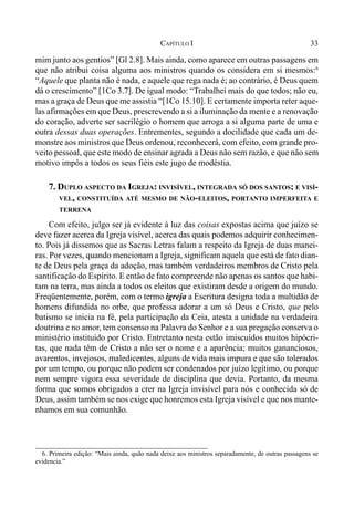 33CAPÍTULO I
mim junto aos gentios” [Gl 2.8]. Mais ainda, como aparece em outras passagens em
que não atribui coisa alguma aos ministros quando os considera em si mesmos:6
“Aquele que planta não é nada, e aquele que rega nada é; ao contrário, é Deus quem
dá o crescimento” [1Co 3.7]. De igual modo: “Trabalhei mais do que todos; não eu,
mas a graça de Deus que me assistia “[1Co 15.10]. E certamente importa reter aque-
las afirmações em que Deus, prescrevendo a si a iluminação da mente e a renovação
do coração, adverte ser sacrilégio o homem que arroga a si alguma parte de uma e
outra dessas duas operações. Entrementes, segundo a docilidade que cada um de-
monstre aos ministros que Deus ordenou, reconhecerá, com efeito, com grande pro-
veito pessoal, que este modo de ensinar agrada a Deus não sem razão, e que não sem
motivo impôs a todos os seus fiéis este jugo de modéstia.
7. DUPLO ASPECTO DA IGREJA: INVISÍVEL, INTEGRADA SÓ DOS SANTOS; E VISÍ-
VEL, CONSTITUÍDA ATÉ MESMO DE NÃO-ELEITOS, PORTANTO IMPERFEITA E
TERRENA
Com efeito, julgo ser já evidente à luz das coisas expostas acima que juízo se
deve fazer acerca da Igreja visível, acerca das quais podemos adquirir conhecimen-
to. Pois já dissemos que as Sacras Letras falam a respeito da Igreja de duas manei-
ras. Por vezes, quando mencionam a Igreja, significam aquela que está de fato dian-
te de Deus pela graça da adoção, mas também verdadeiros membros de Cristo pela
santificação do Espírito. E então de fato compreende não apenas os santos que habi-
tam na terra, mas ainda a todos os eleitos que existiram desde a origem do mundo.
Freqüentemente, porém, com o termo igreja a Escritura designa toda a multidão de
homens difundida no orbe, que professa adorar a um só Deus e Cristo, que pelo
batismo se inicia na fé, pela participação da Ceia, atesta a unidade na verdadeira
doutrina e no amor, tem consenso na Palavra do Senhor e a sua pregação conserva o
ministério instituído por Cristo. Entretanto nesta estão imiscuídos muitos hipócri-
tas, que nada têm de Cristo a não ser o nome e a aparência; muitos gananciosos,
avarentos, invejosos, maledicentes, alguns de vida mais impura e que são tolerados
por um tempo, ou porque não podem ser condenados por juízo legítimo, ou porque
nem sempre vigora essa severidade de disciplina que devia. Portanto, da mesma
forma que somos obrigados a crer na Igreja invisível para nós e conhecida só de
Deus, assim também se nos exige que honremos esta Igreja visível e que nos mante-
nhamos em sua comunhão.
6. Primeira edição: “Mais ainda, quão nada deixe aos ministros separadamente, de outras passagens se
evidencia.”
 
