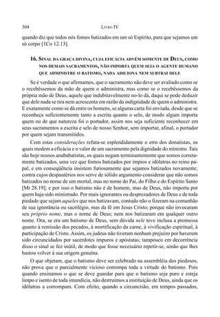 304 LIVRO IV
quando diz que todos nós fomos batizados em um só Espírito, para que sejamos um
só corpo [1Co 12.13].
16. SINAL DA GRAÇA DIVINA, CUJA EFICÁCIA ADVÉM SOMENTE DE DEUS, COMO
NOS DEMAIS SACRAMENTOS, NÃO IMPORTA QUEM SEJA O AGENTE HUMANO
QUE ADMINISTRE O BATISMO, NADA ADICIONA NEM SUBTRAI DELE
Se é verdade o que afirmamos, que o sacramento não deve ser avaliado como se
o recebêssemos da mão de quem o administra, mas como se o recebêssemos da
própria mão de Deus, aquele que indubitavelmente no-lo dá, daqui se pode deduzir
que dele nada se tira nem acrescenta em razão da indignidade de quem o administra.
E exatamente como se dá entre os homens, se alguma carta foi enviada, desde que se
reconheça suficientemente tanto a escrita quanto o selo, de modo algum importa
quem ou de que natureza foi o portador, assim nos seja suficiente reconhecer em
seus sacramentos a escrita e selo de nosso Senhor, sem importar, afinal, o portador
por quem sejam transmitidos.
Com estas considerações refuta-se esplendidamente o erro dos donatistas, os
quais medem a eficácia e o valor de um sacramento pela dignidade do ministro. Tais
são hoje nossos anababatistas, os quais negam terminantemente que somos correta-
mente batizados, uma vez que fomos batizados por ímpios e idólatras no reino pa-
pal, e em conseqüência insistem furiosamente que sejamos batizados novamente;
contra cujos despautérios nos serve de sólido argumento considerar que não somos
batizados no nome de um mortal, mas no nome do Pai, do Filho e do Espírito Santo
[Mt 28.19]; e por isso o batismo não é de homem, mas de Deus, não importa por
quem haja sido ministrado. Por mais ignorantes ou desprezadores de Deus e de toda
piedade que sejam aqueles que nos batizavam, contudo não o fizeram na comunhão
de sua ignorância ou sacrilégio, mas da fé em Jesus Cristo; porque não invocaram
seu próprio nome, mas o nome de Deus; nem nos batizaram em qualquer outro
nome. Ora, se era um batismo de Deus, sem dúvida nele teve inclusa a promessa
quanto à remissão dos pecados, à mortificação da carne, à vivificação espiritual, à
participação de Cristo. Assim, os judeus não tiveram nenhum prejuízo por haverem
sido circuncidados por sacerdotes impuros e apóstatas; tampouco em decorrência
disso o sinal se fez inútil, de modo que fosse necessário repetir-se, senão que lhes
bastou volver à sua origem genuína.
O que objetam, que o batismo deve ser celebrado na assembléia dos piedosos,
não prova que o parcialmente vicioso corrompa toda a virtude do batismo. Pois
quando ensinamos o que se deve guardar para que o batismo seja puro e esteja
limpo e isento de toda imundícia, não destruímos a instituição de Deus, ainda que os
idólatras a corrompam. Com efeito, quando a circuncisão, em tempos passados,
 
