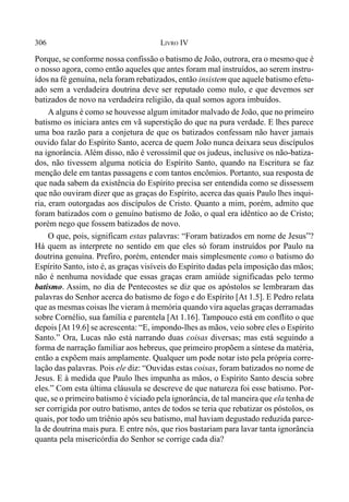 306 LIVRO IV
Porque, se conforme nossa confissão o batismo de João, outrora, era o mesmo que é
o nosso agora, como então aqueles que antes foram mal instruídos, ao serem instru-
ídos na fé genuína, nela foram rebatizados, então insistem que aquele batismo efetu-
ado sem a verdadeira doutrina deve ser reputado como nulo, e que devemos ser
batizados de novo na verdadeira religião, da qual somos agora imbuídos.
A alguns é como se houvesse algum imitador malvado de João, que no primeiro
batismo os iniciara antes em vã superstição do que na pura verdade. E lhes parece
uma boa razão para a conjetura de que os batizados confessam não haver jamais
ouvido falar do Espírito Santo, acerca de quem João nunca deixara seus discípulos
na ignorância. Além disso, não é verossímil que os judeus, inclusive os não-batiza-
dos, não tivessem alguma notícia do Espírito Santo, quando na Escritura se faz
menção dele em tantas passagens e com tantos encômios. Portanto, sua resposta de
que nada sabem da existência do Espírito precisa ser entendida como se dissessem
que não ouviram dizer que as graças do Espírito, acerca das quais Paulo lhes inqui-
ria, eram outorgadas aos discípulos de Cristo. Quanto a mim, porém, admito que
foram batizados com o genuíno batismo de João, o qual era idêntico ao de Cristo;
porém nego que fossem batizados de novo.
O que, pois, significam estas palavras: “Foram batizados em nome de Jesus”?
Há quem as interprete no sentido em que eles só foram instruídos por Paulo na
doutrina genuína. Prefiro, porém, entender mais simplesmente como o batismo do
Espírito Santo, isto é, as graças visíveis do Espírito dadas pela imposição das mãos;
não é nenhuma novidade que essas graças eram amiúde significadas pelo termo
batismo. Assim, no dia de Pentecostes se diz que os apóstolos se lembraram das
palavras do Senhor acerca do batismo de fogo e do Espírito [At 1.5]. E Pedro relata
que as mesmas coisas lhe vieram à memória quando vira aquelas graças derramadas
sobre Cornélio, sua família e parentela [At 1.16]. Tampouco está em conflito o que
depois [At 19.6] se acrescenta: “E, impondo-lhes as mãos, veio sobre eles o Espírito
Santo.” Ora, Lucas não está narrando duas coisas diversas; mas está seguindo a
forma de narração familiar aos hebreus, que primeiro propõem a síntese da matéria,
então a expõem mais amplamente. Qualquer um pode notar isto pela própria corre-
lação das palavras. Pois ele diz: “Ouvidas estas coisas, foram batizados no nome de
Jesus. E à medida que Paulo lhes impunha as mãos, o Espírito Santo descia sobre
eles.” Com esta última cláusula se descreve de que natureza foi esse batismo. Por-
que, se o primeiro batismo é viciado pela ignorância, de tal maneira que ela tenha de
ser corrigida por outro batismo, antes de todos se teria que rebatizar os póstolos, os
quais, por todo um triênio após seu batismo, mal haviam degustado reduzida parce-
la de doutrina mais pura. E entre nós, que rios bastariam para lavar tanta ignorância
quanta pela misericórdia do Senhor se corrige cada dia?
 