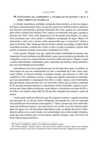 307CAPÍTULO XV
19. CONCEPÇÕES QUE CORROMPEM A CELEBRAÇÃO DO BATISMO E QUAL O
MODO CORRETO DE CELEBRÁ-LO
A virtude, importância, utilidade e propósito deste mistério, se não me engano,
já ficaram suficientemente claros. No que diz respeito ao símbolo externo, prouvera
que houvesse prevalecido a genuína instituição de Cristo, quanto era conveniente
para coibir a audácia dos homens. Pois, como se ser batizado com água, segundo o
preceito de Cristo, fosse coisa desprezível, foi inventada uma bênção, ou, antes,
uma encantação que viria a poluir a verdadeira consagração da água. Depois foi
adicionado o círio com o crisma. Aliás, pareceu-lhes que o exorcismo207
abriria a
porta ao batismo. Mas, ainda que não me oculto o quanto seja antiga a origem desta
miscelânia estranha, contudo me é lícito, a mim e a todos os piedosos, rejeitar tudo
quanto os homens ousaram acrescentar à instituição de Cristo.
Como, porém, Satanás visse que, mercê da estulta credulidade do mundo, suas
imposturas foram recebidas sem dificuldade, quase que nos próprios primórdios do
evangelho, se atreveu a seguir adiante com coisas ainda mais graves. Daqui, o cuspo
e outras imbecilidades semelhantes, para a ignomínia do batismo, foram introduzi-
dos com desenfreada licenciosidade.
Aprendamos com estas experiências que não há nada mais santo, ou melhor, ou
mais seguro do que nos contentarmos só com a autoridade de Cristo. Seria, pois,
muito melhor se fossem omitidas as pompas teatrais, que ofuscam os olhos dos
simplórios e lhes embotam a mente; e sempre que alguém esteja para ser batizado,
que seja apresentado à congregação dos fiéis e a toda a Igreja, como testemunha,
para presenciar e para orar por ele e ser oferecido a Deus; que se recite a confissão
de fé, na qual presumivelmente os catecúmenos foram instruídos; explicar as pro-
messas que foram dadas no batismo; então batizar o catecúmeno no nome do Pai, e
do Filho, e do Espírito Santo [Mt 28.19]; por fim, despedir com orações e ações de
graças.
Assim sendo, nada se omitiria no que diz respeito à matéria, e aquela cerimônia
que procedeu de seu divino Autor, refulgindo com grande luz, sem ser soterrada
nem poluída por observâncias extravagantes.208
Quer a pessoa que está sendo bati-
zada seja totalmente imersa, e que seja uma só vez ou três, ou se ela é apenas asper-
gida com água, isso é de bem pouca importância; antes, as igrejas devem ter a liber-
dade de adotar um ou outro modo, em conformidade com a diversidade climática,
ainda que seja evidente que o termo batizar significa imergir, e que esta forma foi
observada na Igreja primitiva.
207. Latim, “Exsufflatio”; francês, “Le souffle pour conjurer le diable.”
208. Primeira edição: “Destarte, nada se omite que dissesse respeito à matéria e aquela uma cerimônia
que procedeu de Deus, [seu] autor, de nenhumas sordícies exóticas soterrada, refulgiria mui claramente.”
 