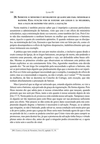 308 LIVRO IV
20. SOMENTE O MINISTRO É DEVIDAMENTE QUALIFICADO PARA MINISTRAR O
BATISMO. ESSA FUNÇÃO NÃO SE ESTENDE AOS LEIGOS E ÀS MULHERES,
MAS A FALTA DE BATISMO NÃO AFETA A SALVAÇÃO
Nesta matéria é também preciso saber que é impróprio a pessoas particulares
assumirem a administração do batismo, visto que este é um ofício do ministério
eclesiástico, seja a ministração deste sacramento, como também da Ceia. Pois Cris-
to não deu mandamento a nenhum homem ou mulher que ministrasse o batismo;
antes, àqueles a quem ele constituíra apóstolos. E quando ordenou que os discípu-
los, na ministração da Ceia, fizessem o que haviam visto ser feito por ele, como ele
próprio desempenhava o ofício de legítimo despenseiro, indubitavelmente quis que
nisso imitassem seu exemplo.
A prática que tem estado em uso por muitos séculos, e inclusive quase desde o
exato começo da Igreja, de os leigos batizarem, em perigo de morte, não podendo o
ministro estar presente, não pode, segundo o vejo, ser defendida sobre bases sóli-
das. Mesmo os primeiros cristãos que observaram ou toleraram esta prática não
foram explícitos se era corretamente feita. Ora, Agostinho manifesta esta dúvida
quando diz: “Se um leigo for compelido pela necessidade a aplicar o batismo, não
sei se porventura haja alguém que piedosamente diga que o mesmo deva ser repeti-
do.Pois se é feito sem qualquer necessidade que o compila, é usurpação do ofício de
outro; mas se a necessidade o requeira, ou não é errado, ou é venial.”209
No tocante
às mulheres, de fato se decretou no Concílio de Cartago, sem exceção, que não
tenham absolutamente a presunção de batizar.
Mas é possível que se diga ser arriscado que, estando alguém enfermo, se vier a
falecer sem o batismo, seja privado da graça da regeneração. De forma alguma. Pois
Deus mesmo diz que adota para si nossas criancinhas antes que nasçam, quando
promete que nos será por Deus, tanto a nós quanto à nossa semente depois de nós
[Gn 17.7]. Nesta palavra de promessa está contida nossa salvação. Tampouco ousa-
rá alguém ser tão injurioso para com Deus que negue ser sua promessa suficiente
para seu efeito. Não poucos se dão conta do grave dano ocasionado pela má com-
preensão daquele dogma: o batismo é necessário à salvação. Porque, se se admite
que ninguém, se não é batizado, pode salvar-se, nossa condição será muito pior que
a do povo judeu, posto que a graça de Deus seria mais limitada agora do que o fora
no período da lei; e assim se poderia concluir que Cristo viera não para cumprir as
promessas, mas para destruí-las, já que a promessa da salvação tinha força e virtude
plenas antes do oitavo dia, antes do qual a ninguém podia circuncidar-se; e agora
não a teria sem o auxílio do sinal.
209. Contra a Carta de Parmênio, livro II, capítulo 13, 19.
 