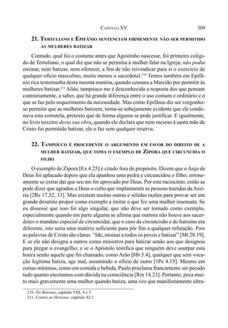 309CAPÍTULO XV
21. TERTULIANO E EPIFÂNIO SENTENCIAM FIRMEMENTE NÃO SER PERMITIDO
ÀS MULHERES BATIZAR
Contudo, qual foi o costume antes que Agostinho nascesse, foi primeiro coligi-
do de Tertuliano, o qual diz que não se permitia à mulher falar na Igreja; não podia
ensinar, nem batizar, nem oferecer, a fim de não reivindicar para si o exercício de
qualquer ofício masculino, muito menos o sacerdotal.210
Temos também em Epifâ-
nio rica testemunha desta mesma matéria, quando censura a Marcião por permitir às
mulheres batizar.211
Aliás, tampouco me é desconhecida a resposta dos que pensam
contrariamente, a saber, que há grande diferença entre o uso comum e ordinário e o
que se faz pelo requerimento da necessidade. Mas como Epifânio diz ser vergonho-
so permitir que as mulheres batizem, torna-se sobejamente evidente que ele conde-
nava esta corrutela, pretexto que de forma alguma se pode justificar. E igualmente,
no livro terceiro desta sua obra, quando ele declara que nem mesmo à santa mãe de
Cristo foi permitido batizar, ele o faz sem qualquer reserva.
22. TAMPOUCO É PROCEDENTE O ARGUMENTO EM FAVOR DO DIREITO DE A
MULHER BATIZAR, QUE TOMA O EXEMPLO DE ZÍPORA QUE CIRCUNCIDA O
FILHO
O exemplo de Zípora [Ex 4.25] é citado fora de propósito. Dizem que o Anjo de
Deus foi aplacado depois que ela apanhou uma pedra e circuncidou o filho; errone-
amente se extrai daí que seu ato foi aprovado por Deus. Por este raciocínio, então se
pode dizer que agradou a Deus o culto que implantaram as pessoas trazidas daAssí-
ria [2Rs 17.32, 33]. Mas existem muitas outras e sólidas razões para provar ser um
grande desatino propor como exemplo a imitar o que fez uma mulher insensata. Se
eu dissesse que isso foi algo singular, que não deve ser tomado como exemplo,
especialmente quando em parte alguma se afirma que outrora não houve aos sacer-
dotes o mandato especial de circuncidar, que o caso da circuncisão e do batismo era
diferente, isto seria uma matéria suficiente para pôr fim a qualquer refutação. Pois
as palavras de Cristo são claras: “Ide, ensinai a todos os povos e batizai” [Mt 28.19].
E se ele não designa a outros como ministros para batizar senão aos que designou
para pregar o evangelho; e se o Apóstolo testifica que ninguém deve usurpar esta
honra senão aquele que foi chamado, como Arão [Hb 5.4], qualquer que sem voca-
ção legítima batiza, age mal, assumindo o ofício de outro [1Pe 4.15]. Mesmo em
coisas mínimas, como em comida e bebida, Paulo proclama francamente ser pecado
tudo quanto encetamos com dúvida na consciência [Rm 14.23]. Portanto, peca mui-
to mais gravemente uma mulher quando batiza, uma vez que manifestamente ultra-
210. Do Batismo, capítulo VIII, 4 e 5.
211. Contra as Heresias, capítulo 42.1.
 