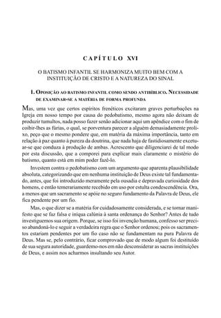 311CAPÍTULO XV
C A P Í T U L O XVI
O BATISMO INFANTIL SE HARMONIZA MUITO BEM COM A
INSTITUIÇÃO DE CRISTO E A NATUREZA DO SINAL
1. OPOSIÇÃO AO BATISMO INFANTIL COMO SENDO ANTIBÍBLICO. NECESSIDADE
DE EXAMINAR-SE A MATÉRIA DE FORMA PROFUNDA
Mas, uma vez que certos espíritos frenéticos excitaram graves perturbações na
Igreja em nosso tempo por causa do pedobatismo, mesmo agora não deixam de
produzir tumultos, nada posso fazer senão adicionar aqui um apêndice com o fim de
coibir-lhes as fúrias, o qual, se porventura parecer a alguém demasiadamente proli-
xo, peço que o mesmo pondere que, em matéria da máxima importância, tanto em
relação à paz quanto à pureza da doutrina, que nada haja de fastidiosamente excetu-
ar-se que conduza à produção de ambas. Acrescento que diligenciarei de tal modo
por esta discussão, que a comporei para explicar mais claramente o mistério do
batismo, quanto está em mim poder fazê-lo.
Investem contra o pedobatismo com um argumento que aparenta plausibilidade
absoluta, categorizando que em nenhuma instituição de Deus existe tal fundamenta-
do, antes, que foi introduzido meramente pela ousadia e depravada curiosidade dos
homens, e então temerariamente recebido em uso por estulta condescendência. Ora,
a menos que um sacramento se apóie no seguro fundamento da Palavra de Deus, ele
fica pendente por um fio.
Mas, o que dizer se a matéria for cuidadosamente considerada, e se tornar mani-
festo que se faz falsa e iníqua calúnia à santa ordenança do Senhor? Antes de tudo
investiguemos sua origem. Porque, se isso foi invenção humana, confesso ser preci-
so abandoná-lo e seguir a verdadeira regra que o Senhor ordenou; pois os sacramen-
tos estariam pendentes por um fio caso não se fundamentam na pura Palavra de
Deus. Mas se, pelo contrário, ficar comprovado que de modo algum foi destituído
de sua segura autoridade, guardemo-nos em não desconsiderar as sacras instituições
de Deus, e assim nos acharmos insultando seu Autor.
 