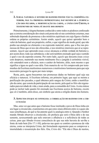312 LIVRO IV
2. A REAL NATUREZA E SENTIDO DO BATISMO POSTOS NÃO NA CERIMÔNIA EX-
TERIOR, MAS NA PROMESSA REPRESENTADA; DAÍ SIGNIFICAR A PURIFICA-
ÇÃO DOS PECADOS, A MORTIFICAÇÃO DA CARNE, A UNIÃO COM CRISTO, O
TESTEMUNHO DE NOSSA FÉ DIANTE DOS HOMENS
Primeiramente, é dogma bastante conhecido e entre todos os piedosos confessado
que a correta consideração dos sinais está posta não só nas cerimônias externas, mas
sobretudo depende da promessa e dos mistérios espirituais em cuja figura o Senhor
ordena as próprias cerimônias. Assim sendo, aquele que quiser aprender bem o
valor do batismo, qual seu propósito, enfim, o que significa de modo geral, que não
ponha sua atenção no elemento e na expressão material; antes, que a fixe nas pro-
messas de Deus que aí nos são oferecidas, e nos mistérios interiores que aí se repre-
sentam. Aquele que apreende essas coisas alcançou a sólida verdade do batismo e,
por assim dizer, toda sua substância; e daí será também ensinado qual seja o sentido
e qual o uso da aspersão externa. Por outro lado, aquele que descarta essas coisas
com desprezo, mantendo sua mente totalmente fixa e jungida à cerimônia visível,
não entenderá nem a eficácia, nem o caráter do batismo, aliás, nem mesmo o que
significa a água ou qual o uso dela. Esta maneira de ver foi comprovada por teste-
munhos da Escritura muitíssimos numerosos e muitíssimos luminosos para que seja
necessário persegui-la agora por mais tempo.
Resta, pois, agora buscarmos nas promessas dadas no batismo qual seja sua
eficácia e natureza. A Escritura informa, em primeiro lugar, que aqui se mostra a
purificação dos pecados, a qual obtemos pelo sangue de Cristo; então a mortifica-
ção da carne, que consta da participação de sua morte, pela qual os fiéis são regene-
rados para novidade de vida; e mais ainda, para a comunhão de Cristo.Aesta síntese
pode-se incluir tudo quanto foi ensinado nas Escrituras acerca do batismo, exceto
que ele é também, além disso, um símbolo que atesta a religião diante dos homens.
3. ASPECTOS EM QUE SE CONFIGURA A CORRELAÇÃO DO BATISMO COM A CIR-
CUNCISÃO
Mas, uma vez que antes que o batismo fosse instituído o povo de Deus tinha em
seu lugar a circuncisão, examinemos em que estes sinais diferem entre si e quais são
suas semelhanças, do quê se faz patente qual é a analogia entre si. Quando o Senhor
manda Abraão observar a circuncisão, ele prefacia que será o Deus dele e de sua
semente, acrescentando que nele estavam a afluência e a suficiência de todas as
coisas, para que Abraão tivesse consciência de que sua mão haveria de ser-lhe a
fonte de todo bem [Gn 17.1-10]; palavras nas quais se contém a promessa da vida
eterna, como as interpreta Cristo, daí formulando argumento para se comprovar a
imortalidade e ressurreição dos fiéis. Ora, Cristo diz: “Ele não é Deus de mortos,
 