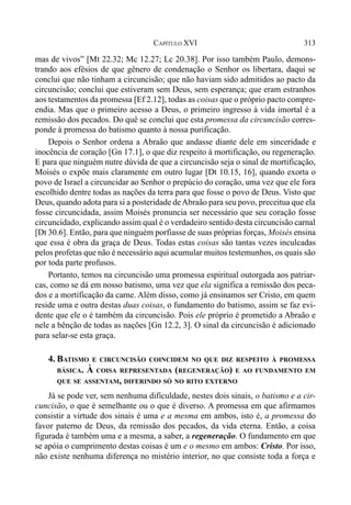 313CAPÍTULO XVI
mas de vivos” [Mt 22.32; Mc 12.27; Lc 20.38]. Por isso também Paulo, demons-
trando aos efésios de que gênero de condenação o Senhor os libertara, daqui se
conclui que não tinham a circuncisão; que não haviam sido admitidos ao pacto da
circuncisão; conclui que estiveram sem Deus, sem esperança; que eram estranhos
aos testamentos da promessa [Ef 2.12], todas as coisas que o próprio pacto compre-
endia. Mas que o primeiro acesso a Deus, o primeiro ingresso à vida imortal é a
remissão dos pecados. Do quê se conclui que esta promessa da circuncisão corres-
ponde à promessa do batismo quanto à nossa purificação.
Depois o Senhor ordena a Abraão que andasse diante dele em sinceridade e
inocência de coração [Gn 17.1], o que diz respeito à mortificação, ou regeneração.
E para que ninguém nutre dúvida de que a circuncisão seja o sinal de mortificação,
Moisés o expõe mais claramente em outro lugar [Dt 10.15, 16], quando exorta o
povo de Israel a circuncidar ao Senhor o prepúcio do coração, uma vez que ele fora
escolhido dentre todas as nações da terra para que fosse o povo de Deus. Visto que
Deus, quando adota para si a posteridade deAbraão para seu povo, preceitua que ela
fosse circuncidada, assim Moisés pronuncia ser necessário que seu coração fosse
circuncidado, explicando assim qual é o verdadeiro sentido desta circuncisão carnal
[Dt 30.6]. Então, para que ninguém porfiasse de suas próprias forças, Moisés ensina
que essa é obra da graça de Deus. Todas estas coisas são tantas vezes inculcadas
pelos profetas que não é necessário aqui acumular muitos testemunhos, os quais são
por toda parte profusos.
Portanto, temos na circuncisão uma promessa espiritual outorgada aos patriar-
cas, como se dá em nosso batismo, uma vez que ela significa a remissão dos peca-
dos e a mortificação da carne. Além disso, como já ensinamos ser Cristo, em quem
reside uma e outra destas duas coisas, o fundamento do batismo, assim se faz evi-
dente que ele o é também da circuncisão. Pois ele próprio é prometido a Abraão e
nele a bênção de todas as nações [Gn 12.2, 3]. O sinal da circuncisão é adicionado
para selar-se esta graça.
4. BATISMO E CIRCUNCISÃO COINCIDEM NO QUE DIZ RESPEITO À PROMESSA
BÁSICA. À COISA REPRESENTADA (REGENERAÇÃO) E AO FUNDAMENTO EM
QUE SE ASSENTAM, DIFERINDO SÓ NO RITO EXTERNO
Já se pode ver, sem nenhuma dificuldade, nestes dois sinais, o batismo e a cir-
cuncisão, o que é semelhante ou o que é diverso. A promessa em que afirmamos
consistir a virtude dos sinais é uma e a mesma em ambos, isto é, a promessa do
favor paterno de Deus, da remissão dos pecados, da vida eterna. Então, a coisa
figurada é também uma e a mesma, a saber, a regeneração. O fundamento em que
se apóia o cumprimento destas coisas é um e o mesmo em ambos: Cristo. Por isso,
não existe nenhuma diferença no mistério interior, no que consiste toda a força e
 