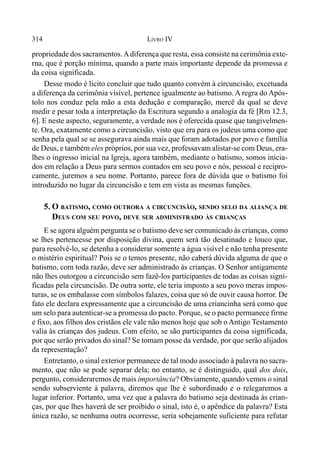 314 LIVRO IV
propriedade dos sacramentos.Adiferença que resta, essa consiste na cerimônia exte-
rna, que é porção mínima, quando a parte mais importante depende da promessa e
da coisa significada.
Desse modo é lícito concluir que tudo quanto convém à circuncisão, excetuada
a diferença da cerimônia visível, pertence igualmente ao batismo. A regra do Após-
tolo nos conduz pela mão a esta dedução e comparação, mercê da qual se deve
medir e pesar toda a interpretação da Escritura segundo a analogia da fé [Rm 12.3,
6]. E neste aspecto, seguramente, a verdade nos é oferecida quase que tangivelmen-
te. Ora, exatamente como a circuncisão, visto que era para os judeus uma como que
senha pela qual se se assegurava ainda mais que foram adotados por povo e família
de Deus, e também eles próprios, por sua vez, professavam alistar-se com Deus, era-
lhes o ingresso inicial na lgreja, agora também, mediante o batismo, somos inicia-
dos em relação a Deus para sermos contados em seu povo e nós, pessoal e recipro-
camente, juremos a seu nome. Portanto, parece fora de dúvida que o batismo foi
introduzido no lugar da circuncisão e tem em vista as mesmas funções.
5. O BATISMO, COMO OUTRORA A CIRCUNCISÃO, SENDO SELO DA ALIANÇA DE
DEUS COM SEU POVO, DEVE SER ADMINISTRADO ÀS CRIANÇAS
E se agora alguém pergunta se o batismo deve ser comunicado às crianças, como
se lhes pertencesse por disposição divina, quem será tão desatinado e louco que,
para resolvê-lo, se detenha a considerar somente a água visível e não tenha presente
o mistério espiritual? Pois se o temos presente, não caberá dúvida alguma de que o
batismo, com toda razão, deve ser administrado às crianças. O Senhor antigamente
não lhes outorgou a circuncisão sem fazê-los participantes de todas as coisas signi-
ficadas pela circuncisão. De outra sorte, ele teria imposto a seu povo meras impos-
turas, se os embalasse com símbolos falazes, coisa que só de ouvir causa horror. De
fato ele declara expressamente que a circuncisão de uma criancinha será como que
um selo para autenticar-se a promessa do pacto. Porque, se o pacto permanece firme
e fixo, aos filhos dos cristãos ele vale não menos hoje que sob o Antigo Testamento
valia às crianças dos judeus. Com efeito, se são participantes da coisa significada,
por que serão privados do sinal? Se tomam posse da verdade, por que serão alijados
da representação?
Entretanto, o sinal exterior permanece de tal modo associado à palavra no sacra-
mento, que não se pode separar dela; no entanto, se é distinguido, qual dos dois,
pergunto, consideraremos de mais importância? Obviamente, quando vemos o sinal
sendo subserviente à palavra, diremos que lhe é subordinado e o relegaremos a
lugar inferior. Portanto, uma vez que a palavra do batismo seja destinada às crian-
ças, por que lhes haverá de ser proibido o sinal, isto é, o apêndice da palavra? Esta
única razão, se nenhuma outra ocorresse, seria sobejamente suficiente para refutar
 