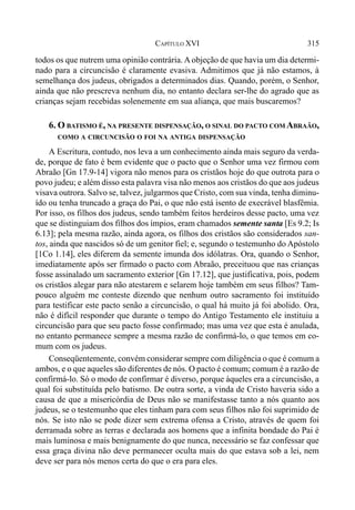 315CAPÍTULO XVI
todos os que nutrem uma opinião contrária. A objeção de que havia um dia determi-
nado para a circuncisão é claramente evasiva. Admitimos que já não estamos, à
semelhança dos judeus, obrigados a determinados dias. Quando, porém, o Senhor,
ainda que não prescreva nenhum dia, no entanto declara ser-lhe do agrado que as
crianças sejam recebidas solenemente em sua aliança, que mais buscaremos?
6. O BATISMO É, NA PRESENTE DISPENSAÇÃO, O SINAL DO PACTO COM ABRAÃO,
COMO A CIRCUNCISÃO O FOI NA ANTIGA DISPENSAÇÃO
A Escritura, contudo, nos leva a um conhecimento ainda mais seguro da verda-
de, porque de fato é bem evidente que o pacto que o Senhor uma vez firmou com
Abraão [Gn 17.9-14] vigora não menos para os cristãos hoje do que outrota para o
povo judeu; e além disso esta palavra visa não menos aos cristãos do que aos judeus
visava outrora. Salvo se, talvez, julgarmos que Cristo, com sua vinda, tenha diminu-
ído ou tenha truncado a graça do Pai, o que não está isento de execrável blasfêmia.
Por isso, os filhos dos judeus, sendo também feitos herdeiros desse pacto, uma vez
que se distinguiam dos filhos dos ímpios, eram chamados semente santa [Es 9.2; Is
6.13]; pela mesma razão, ainda agora, os filhos dos cristãos são considerados san-
tos, ainda que nascidos só de um genitor fiel; e, segundo o testemunho do Apóstolo
[1Co 1.14], eles diferem da semente imunda dos idólatras. Ora, quando o Senhor,
imediatamente após ser firmado o pacto com Abraão, preceituou que nas crianças
fosse assinalado um sacramento exterior [Gn 17.12], que justificativa, pois, podem
os cristãos alegar para não atestarem e selarem hoje também em seus filhos? Tam-
pouco alguém me conteste dizendo que nenhum outro sacramento foi instituído
para testificar este pacto senão a circuncisão, o qual há muito já foi abolido. Ora,
não é difícil responder que durante o tempo do Antigo Testamento ele instituiu a
circuncisão para que seu pacto fosse confirmado; mas uma vez que esta é anulada,
no entanto permanece sempre a mesma razão de confirmá-lo, o que temos em co-
mum com os judeus.
Conseqüentemente, convém considerar sempre com diligência o que é comum a
ambos, e o que aqueles são diferentes de nós. O pacto é comum; comum é a razão de
confirmá-lo. Só o modo de confirmar é diverso, porque àqueles era a circuncisão, a
qual foi substituída pelo batismo. De outra sorte, a vinda de Cristo haveria sido a
causa de que a misericórdia de Deus não se manifestasse tanto a nós quanto aos
judeus, se o testemunho que eles tinham para com seus filhos não foi suprimido de
nós. Se isto não se pode dizer sem extrema ofensa a Cristo, através de quem foi
derramada sobre as terras e declarada aos homens que a infinita bondade do Pai é
mais luminosa e mais benignamente do que nunca, necessário se faz confessar que
essa graça divina não deve permanecer oculta mais do que estava sob a lei, nem
deve ser para nós menos certa do que o era para eles.
 