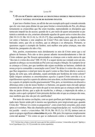 316 LIVRO IV
7. O ATO DE CRISTO ABENÇOAR AS CRIANCINHAS OFERECE PRESSUPOSTO LÓ-
GICO E NATURAL EM FAVOR DO BATISMO INFANTIL
E por isso o Senhor Jesus, no afã de dar um exemplo pelo qual o mundo entenda
que ele veio mais para dilatar do que para limitar a misericórdia do Pai, ele abraça
ternamente as criancinhas que lhe eram trazidas, repreendendo os discípulos que
tentavam impedi-las de acesso, quando de si, por meio de quem unicamente se pa-
tenteia a entrada no céu, estariam afastando aquelas de quem seria o reino dos céus
[Mt 19.13-15; Mc 10.13-16; Lc 18.15-17]. Que semelhança, pois, alguém diria ha-
ver entre o batismo e este amplexo de Cristo? Pois não lemos que ele as tenha
batizado; antes, que ele as recebeu, que as abraçou e as abençoou. Portanto, se
queremos seguir o exemplo do Senhor, será melhor orar pelas crianças, mas não
batizá-las, porquanto ele não o fez.
Nós, porém, examinemos mais detidamente os atos de Cristo antes que a tal
gênero de homens. Pois não se deve passar adiante inconsideradamente o fato de
Cristo ordenar que lhe fossem apresentadas as crianças com a razão anexa de que
“dos tais é o reino dos céus” [Mt 19.14]. E a seguir atesta sua vontade com um ato,
quando as abraça e as recomenda ao Pai com sua oração e bênção. Se é próprio levar
as crianças a Cristo, por que também não sejam recebidas ao batismo, símbolo de
nossa própria comunhão e associação com Cristo? Se delas é o reino dos céus, por
que lhes neguemos o sinal por meio do qual é como se lhes fosse aberto o acesso à
Igreja, de sorte que, nela adotadas, sejam arroladas por herdeiras do reino celeste?
Quão iníquos seríamos se enxortássemos aquelas a quem Cristo convida a si; se
espoliássemos aquelas a quem ele adorna com seus dons; se discriminássemos aque-
las a quem ele próprio recebe graciosamente? Ora, pois, se insistirmos em discutir a
diferença entre o ato de nosso Senhor e o batismo, em quanto mais elevado apreço
teremos de ter o batismo, por meio do qual se nos atesta que as crianças estão inclu-
ídas no pacto divino, que a ação de recebê-las, o abraço, a imposição de mãos, a
oração, com o quê o próprio Cristo presente declara não só que as crianças são suas,
mas também que elas são por ele santificidas?
Por meio de outras cavilações, com as quais porfiam por baldar esta passagem,
nada mais fazem senão pôr à mostra sua ignorância; pois tergiversam que, quando
Cristo diz: “Deixai vir a mim os pequeninos”, estes eram bem crescidos, pois eram
aptos a ir sozinhos. Mas são chamados pelos evangelistas bre,fh kai. paidi,a/ [br$ph@
kaì paidí& – nenês e criancinhas: Mt 19.14; Mc 10.13; Lc 18.15], termos com os
quais os gregos significam criancinhas de peito. Vir, pois, foi expresso simplesmente
como ter acesso.212
Eis como os que se endurecem contra a verdade buscam em
212. Calvino traz a lume o texto de Lucas que de fato contém os termos “criancinhas de peito” (bre,fh) e
levar (,prose,feron) [Lc 18.15] (extraído da versão espanhola).
 