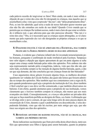 317CAPÍTULO XVI
cada palavra ocasião de tergiversar os fatos! Mais ainda, em nada é mais sólida a
objeção de que o reino dos céus não foi designado às crianças, mas àqueles que se
assemelham a elas; visto que a expressão “das tais”, não “delas propriamente ditas”.
Pois, se isto for admitido, qual seria a razão de nosso Salvador querer mostrar que
elas não lhe são estranhas em razão de sua idade? Quando Cristo manda que se
permita que as crianças lhe tenham acesso, nada é mais claro do que estar se referin-
do à infância real, o que adiciona para que não parecesse absurdo: “Das tais é o
reino dos céus.” Ora, se é necessário que as crianças sejam abrangidas, se vê clara-
mente que pela expressão das tais são designadas as próprias crianças e os que se
assemelham a elas.
8. O BATISMO INFANTIL É NÃO SÓ APROVADO PELA ESCRITURA, MAS TAMBÉM
PRATICADO NA IGREJA PRIMITIVA DESDE OS DIAS DOS APÓSTOLOS
Portanto, é evidente que o batismo infantil não foi inventado temerariamente pe-
los homens, porquanto é confirmado de modo irrefutável pela Escritura. Tampouco
tem valor algum a objeção que alguns apresentam de que em parte alguma se acha
sequer uma criança sendo batizada pelas mãos dos apóstolos. Pois embora isto não
seja expressamente narrado pelos evangelistas, todavia, visto que elas não são, por
outro lado, excluídas sempre se faz menção de alguma família batizada, quem, a não
ser que seja demente, daí não concluiria que tais crianças foram de fato batizadas?
Caso argumentos desse gênero tivessem alguma força, as mulheres deveriam
igualmente ser vedadas da Ceia do Senhor, das quais não lemos que fossem admiti-
das no tempo dos apóstolos. Mas também aqui nos contentamos com a regra da fé,
pois quando ponderamos qual seja o propósito da instituição da Ceia, disso também
é fácil concluir que o uso deve ser-lhe comunicado, o que também observamos no
batismo. Com efeito, quando atentamos para o propósito de sua instituição, vemos
claramente que o batismo também compete às crianças, não menos que aos mais
avançados em idade. Conseqüentemente, as crianças não podem ser privadas dele
sem que se faça manifesta perfídia ao desígnio de Deus, seu Autor. A afirmação que
se divulga entre o povo comum, de que uma longa série de anos passou depois da
ressurreição de Cristo, durante a qual o pedobatismo era desconhecido, é uma des-
pudorada falsidade, visto que não há escritor, por mais antigo que seja, que não
trace sua origem aos dias dos apóstolos.
9. BENEFÍCIOS ADVINDOS DO BATISMO INFANTIL, NÃO SÓ ÀS CRIANÇAS, MAS
TAMBÉM AOS PRÓPRIOS CRENTES
Resta indicarmos sucintamente que fruto provenha desta observância, tanto aos
fiéis que apresentam seus filhos à Igreja para serem batizados, quanto às próprias
 
