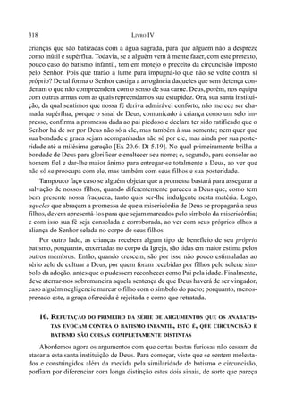 318 LIVRO IV
crianças que são batizadas com a água sagrada, para que alguém não a despreze
como inútil e supérflua. Todavia, se a alguém vem à mente fazer, com este pretexto,
pouco caso do batismo infantil, tem em motejo o preceito da circuncisão imposto
pelo Senhor. Pois que trarão a lume para impugná-lo que não se volte contra si
próprio? De tal forma o Senhor castiga a arrogância daqueles que sem detença con-
denam o que não compreendem com o senso de sua carne. Deus, porém, nos equipa
com outras armas com as quais repreendamos sua estupidez. Ora, sua santa institui-
ção, da qual sentimos que nossa fé deriva admirável conforto, não merece ser cha-
mada supérflua, porque o sinal de Deus, comunicado à criança como um selo im-
presso, confirma a promessa dada ao pai piedoso e declara ter sido ratificado que o
Senhor há de ser por Deus não só a ele, mas também à sua semente; nem quer que
sua bondade e graça sejam acompanhadas não só por ele, mas ainda por sua poste-
ridade até a milésima geração [Ex 20.6; Dt 5.19]. No qual primeiramente brilha a
bondade de Deus para glorificar e enaltecer seu nome; e, segundo, para consolar ao
homem fiel e dar-lhe maior ânimo para entregar-se totalmente a Deus, ao ver que
não só se preocupa com ele, mas também com seus filhos e sua posteridade.
Tampouco faço caso se alguém objetar que a promessa bastará para assegurar a
salvação de nossos filhos, quando diferentemente pareceu a Deus que, como tem
bem presente nossa fraqueza, tanto quis ser-lhe indulgente nesta matéria. Logo,
aqueles que abraçam a promessa de que a misericórdia de Deus se propagará a seus
filhos, devem apresentá-los para que sejam marcados pelo símbolo da misericórdia;
e com isso sua fé seja consolada e corroborada, ao ver com seus próprios olhos a
aliança do Senhor selada no corpo de seus filhos.
Por outro lado, as crianças recebem algum tipo de benefício de seu próprio
batismo, porquanto, enxertadas no corpo da Igreja, são tidas em maior estima pelos
outros membros. Então, quando crescem, são por isso não pouco estimuladas ao
sério zelo de cultuar a Deus, por quem foram recebidas por filhos pelo solene sím-
bolo da adoção, antes que o pudessem reconhecer como Pai pela idade. Finalmente,
deve aterrar-nos sobremaneira aquela sentença de que Deus haverá de ser vingador,
caso alguém negligencie marcar o filho com o símbolo do pacto; porquanto, menos-
prezado este, a graça oferecida é rejeitada e como que retratada.
10. REFUTAÇÃO DO PRIMEIRO DA SÉRIE DE ARGUMENTOS QUE OS ANABATIS-
TAS EVOCAM CONTRA O BATISMO INFANTIL, ISTO É, QUE CIRCUNCISÃO E
BATISMO SÃO COISAS COMPLETAMENTE DISTINTAS
Abordemos agora os argumentos com que certas bestas furiosas não cessam de
atacar a esta santa instituição de Deus. Para começar, visto que se sentem molesta-
dos e constringidos além da medida pela similaridade de batismo e circuncisão,
porfiam por diferenciar com longa distinção estes dois sinais, de sorte que pareça
 