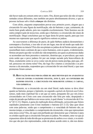 319CAPÍTULO XVI
não haver nada em comum entre um e outro. Ora, dizem que neles são não só repre-
sentadas coisas diferentes, mas também um pacto absolutamente diverso, e que as
pessoas inclusas sob o título crianças são distintas.
Com efeito, enquanto empreendem provar esse primeiro ponto, alegam que a
circuncisão foi uma figura da mortificação, não do batismo; o que, certamente, de
muito bom grado admito, pois nos respalda excelentemente. Nem fazemos uso de
outra comprovação de nossa tese, senão que o batismo e a circuncisão são sinais de
mortificação. Daqui concluímos que no lugar desta foi posto aquele, para que isso
mesmo nos represente que aquela significava outrora os judeus.
Ao asseverarem a diferença do pacto, de quão bárbara audácia desmantelam e
corrompem a Escritura, e isso não só em um lugar, mas de tal modo que nada dei-
xam incólume ou intacto! Pois eles nos pintam os judeus de tal forma carnais, que se
assemelham mais a animais do que a seres humanos, com os quais, evidentemente,
firmou um pacto que não vai além da vida temporária; aos quais as promessas dadas
se acomodam aos bens presentes e materiais, doutrina que, se prevalecer, que mais
resta senão que o povo judaico foi por um tempo saciado pela benevolência de
Deus, exatamente como se ceva a uma vara de porcos numa pocilga, para que, afi-
nal, perecesse em eterna ruína? Ora, tão logo lhes citamos a circuncisão e as pro-
messas a ela anexadas, respondem que a circuncisão foi um sinal literal, e que suas
promessas foram carnais.
11. REFUTAÇÃO DO SEGUNDO DA SÉRIE DE ARGUMENTOS QUE OS ANABATISTAS
EVOCAM CONTRA O BATISMO INFANTIL, ISTO É, QUE AO CONTRÁRIO DO
BATISMO INFANTIL A CIRCUNCISÃO FOI MERAMENTE LITERAL E CARNAL,
NÃO ESPIRITUAL
Obviamente, se a circuncisão era um sinal literal, nada menos se deve dizer
quanto ao batismo, porque o Apóstolo, no segundo capítulo da Epístola aos Colos-
senses, nada mais espiritual faz a um que ao outro, porquanto diz que nós fomos
circuncidados em Cristo com uma circuncisão não feita por mão, despojando o
corpo de pecado que habitava em nossa carne, à qual chama “a circuncisão de Cris-
to” [Cl 2.11]. Depois, à guisa de explicação dessa afirmação, acrescenta que fomos
sepultados juntamente com Cristo mediante o batismo [Cl 2.12]. Que quer dizer
com estas palavras, senão que o cumprimento e a veracidade do batismo são, ao
mesmo tempo, a veracidade e o cumprimento da circuncisão, visto que representam
uma única coisa? Ora, ele aqui está porfiando por demonstrar que o batismo é para
os cristãos aquilo que a circuncisão fora para os judeus. No entanto, uma vez que já
expusemos além de toda dúvida que as promessas de ambos esses sinais, e os misté-
rios que são por eles representados, estão de pleno acordo entre si, não nos demo-
 