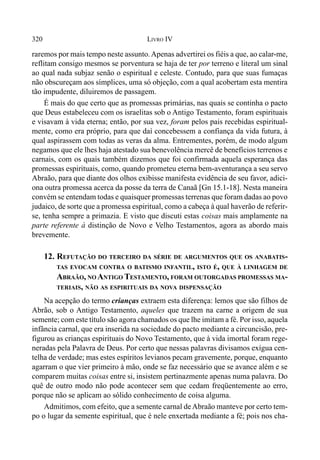 320 LIVRO IV
raremos por mais tempo neste assunto.Apenas advertirei os fiéis a que, ao calar-me,
reflitam consigo mesmos se porventura se haja de ter por terreno e literal um sinal
ao qual nada subjaz senão o espiritual e celeste. Contudo, para que suas fumaças
não obscureçam aos símplices, uma só objeção, com a qual acobertam esta mentira
tão impudente, diluiremos de passagem.
É mais do que certo que as promessas primárias, nas quais se continha o pacto
que Deus estabeleceu com os israelitas sob o Antigo Testamento, foram espirituais
e visavam à vida eterna; então, por sua vez, foram pelos pais recebidas espiritual-
mente, como era próprio, para que daí concebessem a confiança da vida futura, à
qual aspirassem com todas as veras da alma. Entrementes, porém, de modo algum
negamos que ele lhes haja atestado sua benevolência mercê de benefícios terrenos e
carnais, com os quais também dizemos que foi confirmada aquela esperança das
promessas espirituais, como, quando prometeu eterna bem-aventurança a seu servo
Abraão, para que diante dos olhos exibisse manifesta evidência de seu favor, adici-
ona outra promessa acerca da posse da terra de Canaã [Gn 15.1-18]. Nesta maneira
convém se entendam todas e quaisquer promessas terrenas que foram dadas ao povo
judaico, de sorte que a promessa espiritual, como a cabeça à qual haverão de referir-
se, tenha sempre a primazia. E visto que discuti estas coisas mais amplamente na
parte referente à distinção de Novo e Velho Testamentos, agora as abordo mais
brevemente.
12. REFUTAÇÃO DO TERCEIRO DA SÉRIE DE ARGUMENTOS QUE OS ANABATIS-
TAS EVOCAM CONTRA O BATISMO INFANTIL, ISTO É, QUE À LINHAGEM DE
ABRAÃO, NO ANTIGO TESTAMENTO, FORAM OUTORGADAS PROMESSAS MA-
TERIAIS, NÃO AS ESPIRITUAIS DA NOVA DISPENSAÇÃO
Na acepção do termo crianças extraem esta diferença: lemos que são filhos de
Abrão, sob o Antigo Testamento, aqueles que trazem na carne a origem de sua
semente; com este título são agora chamados os que lhe imitam a fé. Por isso, aquela
infância carnal, que era inserida na sociedade do pacto mediante a circuncisão, pre-
figurou as crianças espirituais do Novo Testamento, que à vida imortal foram rege-
neradas pela Palavra de Deus. Por certo que nessas palavras divisamos exígua cen-
telha de verdade; mas estes espíritos levianos pecam gravemente, porque, enquanto
agarram o que vier primeiro à mão, onde se faz necessário que se avance além e se
comparem muitas coisas entre si, insistem pertinazmente apenas numa palavra. Do
quê de outro modo não pode acontecer sem que cedam freqüentemente ao erro,
porque não se aplicam ao sólido conhecimento de coisa alguma.
Admitimos, com efeito, que a semente carnal deAbraão manteve por certo tem-
po o lugar da semente espiritual, que é nele enxertada mediante a fé; pois nos cha-
 