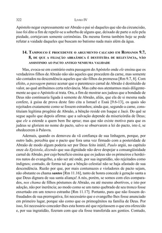 322 LIVRO IV
Apóstolo negar expressamente ser Abraão o pai só daqueles que são da circuncisão,
isso foi dito a fim de repelir-se a soberba de alguns que, deixado de parte o zelo pela
piedade, cortejavam somente cerimônias. Da mesma forma também hoje se pode
refutar a vaidade daqueles que buscam no batismo nada mais além da água.
14. TAMPOUCO É PROCEDENTE O ARGUMENTO CALCADO EM ROMANOS 9.7,
8, DE QUE A FILIAÇÃO ABRAÂMICA É DESTITUÍDA DE RELEVÂNCIA, NÃO
ASSISTINDO AO PACTO ANTIGO NENHUMA VALIDADE
Mas, evoca-se em contrário outra passagem do Apóstolo onde ele ensina que os
verdadeiros filhos de Abraão não são aqueles que procedem da carne, mas somente
são contados na descendência aqueles que são filhos da promessa [Rm 9.7, 8]. Com
efeito, a passagem parece acenar que o parentesco carnal de Abraão é destituído de
valor, ao qual atribuímos certa relevância. Mas cabe-nos atentarmos mais diligente-
mente ao que o Apóstolo aí trata. Ora, a fim de mostrar aos judeus que a bondade de
Deus não continuaria ligada à semente de Abraão, aliás, que ela de si mesma nada
confere, à guisa de prova deste fato cita a Ismael e Esaú [9.6-13], os quais são
rejeitados exatamente como se fossem estranhos; ainda que, segundo a carne, cons-
tituíam legítima progênie de Abraão, a bênção reside em Isaque e Jacó. Do quê se
segue aquilo que depois afirma: que a salvação depende da misericórdia de Deus;
que ele a estende a quem bem lhe apraz; mas que não existe motivo para que os
judeus se gloriem no nome do pacto, salvo se observarem a lei do pacto, isto é, se
obedecerem à Palavra.
Ademais, quando os demoveu da vã confiança de sua linhagem, porque, por
outro lado, percebia que o pacto que fora uma vez firmado com a posteridade de
Abraão de modo algum poderia ser por Deus feito inútil, Paulo argúi, no capítulo
onze da Epístola, dizendo que sua dignidade não deve despojar a consangüinidade
carnal deAbraão, por cujo benefício ensina que os judeus são os primeiros e herdei-
ros natos do evangelho, a não ser até onde, por sua ingratidão, são rejeitados como
indignos; contudo, de forma tal que a bênção celestial não se haja afastado de sua
descendência. Razão por que, por mais contumazes e violadores de pacto sejam,
não obstante os chama santos [Rm 11.16], tanto de honra concede à geração santa a
que Deus dignara de sua santa aliança! A nós, porém, se somos com eles compara-
dos, nos chama de filhos póstumos de Abraão, ou até mesmo abortivos, e isto por
adoção, não por inerência; ao modo como se um ramo quebrado de seu tronco fosse
enxertado em um renovo estranho [Rm 11.17]. Portanto, para que não fossem de-
fraudados de sua prerrogativa, foi necessário que o evangelho lhes fosse anunciado
em primeiro lugar, porque são como que os primogênitos na família de Deus. Por
isso, foi necessário conceder-lhes esta honra até que rejeitassem o que era oferecido
e, por sua ingratidão, fizeram com que ela fosse transferida aos gentios. Contudo,
 