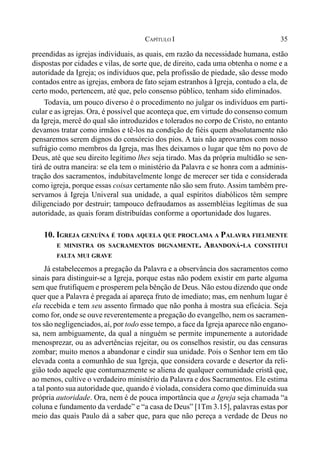 35CAPÍTULO I
preendidas as igrejas individuais, as quais, em razão da necessidade humana, estão
dispostas por cidades e vilas, de sorte que, de direito, cada uma obtenha o nome e a
autoridade da Igreja; os indivíduos que, pela profissão de piedade, são desse modo
contados entre as igrejas, embora de fato sejam estranhos à Igreja, contudo a ela, de
certo modo, pertencem, até que, pelo consenso público, tenham sido eliminados.
Todavia, um pouco diverso é o procedimento no julgar os indivíduos em parti-
cular e as igrejas. Ora, é possível que aconteça que, em virtude do consenso comum
da Igreja, mercê do qual são introduzidos e tolerados no corpo de Cristo, no entanto
devamos tratar como irmãos e tê-los na condição de fiéis quem absolutamente não
pensaremos serem dignos do consórcio dos pios. A tais não aprovamos com nosso
sufrágio como membros da Igreja, mas lhes deixamos o lugar que têm no povo de
Deus, até que seu direito legítimo lhes seja tirado. Mas da própria multidão se sen-
tirá de outra maneira: se ela tem o ministério da Palavra e se honra com a adminis-
tração dos sacramentos, indubitavelmente longe de merecer ser tida e considerada
como igreja, porque essas coisas certamente não são sem fruto. Assim também pre-
servamos à Igreja Univeral sua unidade, a qual espíritos diabólicos têm sempre
diligenciado por destruir; tampouco defraudamos as assembléias legítimas de sua
autoridade, as quais foram distribuídas conforme a oportunidade dos lugares.
10. IGREJA GENUÍNA É TODA AQUELA QUE PROCLAMA A PALAVRA FIELMENTE
E MINISTRA OS SACRAMENTOS DIGNAMENTE. ABANDONÁ-LA CONSTITUI
FALTA MUI GRAVE
Já estabelecemos a pregação da Palavra e a observância dos sacramentos como
sinais para distinguir-se a Igreja, porque estas não podem existir em parte alguma
sem que frutifiquem e prosperem pela bênção de Deus. Não estou dizendo que onde
quer que a Palavra é pregada aí apareça fruto de imediato; mas, em nenhum lugar é
ela recebida e tem seu assento firmado que não ponha à mostra sua eficácia. Seja
como for, onde se ouve reverentemente a pregação do evangelho, nem os sacramen-
tos são negligenciados, aí, por todo esse tempo, a face da Igreja aparece não engano-
sa, nem ambiguamente, da qual a ninguém se permite impunemente a autoridade
menosprezar, ou as advertências rejeitar, ou os conselhos resistir, ou das censuras
zombar; muito menos a abandonar e cindir sua unidade. Pois o Senhor tem em tão
elevada conta a comunhão de sua Igreja, que considera covarde e desertor da reli-
gião todo aquele que contumazmente se aliena de qualquer comunidade cristã que,
ao menos, cultive o verdadeiro ministério da Palavra e dos Sacramentos. Ele estima
a tal ponto sua autoridade que, quando é violada, considera como que diminuída sua
própria autoridade. Ora, nem é de pouca importância que a Igreja seja chamada “a
coluna e fundamento da verdade” e “a casa de Deus” [1Tm 3.15], palavras estas por
meio das quais Paulo dá a saber que, para que não pereça a verdade de Deus no
 