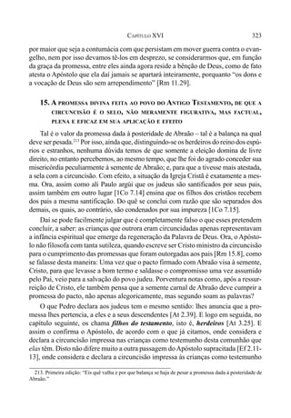 323CAPÍTULO XVI
por maior que seja a contumácia com que persistam em mover guerra contra o evan-
gelho, nem por isso devamos tê-los em desprezo, se considerarmos que, em função
da graça da promessa, entre eles ainda agora reside a bênção de Deus, como de fato
atesta o Apóstolo que ela daí jamais se apartará inteiramente, porquanto “os dons e
a vocação de Deus são sem arrependimento” [Rm 11.29].
15. A PROMESSA DIVINA FEITA AO POVO DO ANTIGO TESTAMENTO, DE QUE A
CIRCUNCISÃO É O SELO, NÃO MERAMENTE FIGURATIVA, MAS FACTUAL,
PLENA E EFICAZ EM SUA APLICAÇÃO E EFEITO
Tal é o valor da promessa dada à posteridade de Abraão – tal é a balança na qual
deve ser pesada.213
Por isso, ainda que, distinguindo-se os herdeiros do reino dos espú-
rios e estranhos, nenhuma dúvida temos de que somente a eleição domina de livre
direito, no entanto percebemos, ao mesmo tempo, que lhe foi do agrado conceder sua
misericórdia peculiarmente à semente de Abraão; e, para que a tivesse mais atestada,
a sela com a circuncisão. Com efeito, a situação da Igreja Cristã é exatamente a mes-
ma. Ora, assim como ali Paulo argúi que os judeus são santificados por seus pais,
assim também em outro lugar [1Co 7.14] ensina que os filhos dos cristãos recebem
dos pais a mesma santificação. Do quê se conclui com razão que são separados dos
demais, os quais, ao contrário, são condenados por sua impureza [1Co 7.15].
Daí se pode facilmente julgar que é completamente falso o que esses pretendem
concluir, a saber: as crianças que outrora eram circuncidadas apenas representavam
a infância espiritual que emerge da regeneração da Palavra de Deus. Ora, o Apósto-
lo não filosofa com tanta sutileza, quando escreve ser Cristo ministro da circuncisão
para o cumprimento das promessas que foram outorgadas aos pais [Rm 15.8], como
se falasse desta maneira: Uma vez que o pacto firmado com Abraão visa à semente,
Cristo, para que levasse a bom termo e saldasse o compromisso uma vez assumido
pelo Pai, veio para a salvação do povo judeu. Porventura notas como, após a ressur-
reição de Cristo, ele também pensa que a semente carnal de Abraão deve cumprir a
promessa do pacto, não apenas alegoricamente, mas segundo soam as palavras?
O que Pedro declara aos judeus tem o mesmo sentido: lhes anuncia que a pro-
messa lhes pertencia, a eles e a seus descendentes [At 2.39]. E logo em seguida, no
capítulo seguinte, os chama filhos do testamento, isto é, herdeiros [At 3.25]. E
assim o confirma o Apóstolo, de acordo com o que já citamos, onde considera e
declara a circuncisão impressa nas crianças como testemunho desta comunhão que
elas têm. Disto não difere muito a outra passagem doApóstolo supracitada [Ef 2.11-
13], onde considera e declara a circuncisão impressa às crianças como testemunho
213. Primeira edição: “Eis quê valha e por que balança se haja de pesar a promessa dada à posteridade de
Abraão.”
 