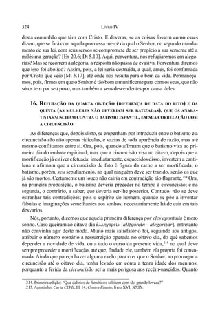 324 LIVRO IV
desta comunhão que têm com Cristo. E deveras, se as coisas fossem como esses
dizem, que se fará com aquela promessa mercê da qual o Senhor, no segundo manda-
mento de sua lei, com seus servos se compromete de ser propício à sua semente até a
milésima geração? [Ex 20.6; Dt 5.10]. Aqui, porventura, nos refugiaremos em alego-
rias? Mas se recorrem à alegoria, a resposta não passa de evasiva. Porventura diremos
que isso foi abolido? Assim, pois, a lei seria destruída, a qual, antes, foi confirmada
por Cristo que veio [Mt 5.17], até onde nos resulta para o bem da vida. Permaneça-
mos, pois, firmes em que o Senhor é tão bom e munificente para com os seus, que não
só os tem por seu povo, mas também a seus descendentes por causa deles.
16. REFUTAÇÃO DA QUARTA OBJEÇÃO (DIFERENÇA DE DATA DO RITO) E DA
QUINTA (AS MULHERES NÃO DEVERIAM SER BATIZADAS), QUE OS ANABA-
TISTAS SUSCITAM CONTRA O BATISMO INFANTIL, EM SUA CORRELAÇÃO COM
A CIRCUNCISÃO
As diferenças que, depois disto, se empenham por introduzir entre o batismo e a
circuncisão são não apenas ridículas, e vazias de toda aparência de razão, mas até
mesmo conflitantes entre si. Ora, pois, quando afirmam que o batismo visa ao pri-
meiro dia do embate espiritual; mas que a circuncisão visa ao oitavo, depois que a
mortificação já estiver efetuada; imediatamente, esquecidos disso, invertem a canti-
lena e afirmam que a circuncisão de fato é figura da carne a ser mortificada; o
batismo, porém, seu sepultamento, ao qual ninguém deve ser trazido, senão os que
já são mortos. Certamente um louco não cairia em contradição tão flagrante.214
Ora,
na primeira proposição, o batismo deveria preceder no tempo à circuncisão; e na
segunda, o contrário, a saber, que deveria ser-lhe posterior. Contudo, não se deve
estranhar tais contradições; pois o espírito do homem, quando se põe a inventar
fábulas e imaginações semelhantes aos sonhos, necessariamente há de cair em tais
desvarios.
Nós, portanto, dizemos que aquela primeira diferença por eles apontada é mero
sonho. Caso queiram ao oitavo dia avllhgorei/n [all@gore'n – alegorizar], entretanto
não convinha agir deste modo. Muito mais satisfatório foi, seguindo aos antigos,
atribuir o número otonário à ressurreição operada no oitavo dia, do quê sabemos
depender a novidade de vida, ou a todo o curso da presente vida,215
no qual deve
sempre proceder a mortificação, até que, findado ele, também ela própria foi consu-
mada. Ainda que pareça haver alguma razão para crer que o Senhor, ao prorrogar a
circuncisão até o oitavo dia, tenha levado em conta a tenra idade dos meninos;
porquanto a ferida da circuncisão seria mais perigosa aos recém-nascidos. Quanto
214. Primeira edição: “Que delírios de frenéticos saltitem com tão grande leveza?”
215. Agostinho, Carta CLVII, III 14; Contra Fausto, livro XVI, XXIX.
 