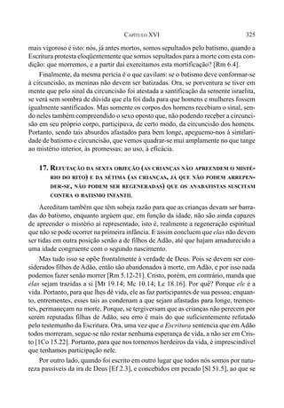 325CAPÍTULO XVI
mais vigoroso é isto: nós, já antes mortos, somos sepultados pelo batismo, quando a
Escritura protesta eloqüentemente que somos sepultados para a morte com esta con-
dição: que morremos, e a partir daí exercitamos esta mortificação? [Rm 6.4].
Finalmente, da mesma perícia é o que cavilam: se o batismo deve conformar-se
à circuncisão, as meninas não devem ser batizadas. Ora, se porventura se tiver em
mente que pelo sinal da circuncisão foi atestada a santificação da semente israelita,
se verá sem sombra de dúvida que ela foi dada para que homens e mulheres fossem
igualmente santificados. Mas somente os corpos dos homens recebiam o sinal, sen-
do neles também compreendido o sexo oposto que, não podendo receber a circunci-
são em seu próprio corpo, participava, de certo modo, da circuncisão dos homens.
Portanto, sendo tais absurdos afastados para bem longe, apeguemo-nos à similari-
dade de batismo e circuncisão, que vemos quadrar-se mui amplamente no que tange
ao mistério interior, às promessas; ao uso, à eficácia.
17. REFUTAÇÃO DA SEXTA OBJEÇÃO (AS CRIANÇAS NÃO APREENDEM O MISTÉ-
RIO DO RITO) E DA SÉTIMA (AS CRIANÇAS, JÁ QUE NÃO PODEM ARREPEN-
DER-SE, NÃO PODEM SER REGENERADAS) QUE OS ANABATISTAS SUSCITAM
CONTRA O BATISMO INFANTIL
Acreditam também que têm sobeja razão para que as crianças devam ser barra-
das do batismo, enquanto argúem que, em função da idade, não são ainda capazes
de apreender o mistério aí representado, isto é, realmente a regeneração espiritual
que não se pode ocorrer na primeira infância. E assim concluem que elas não devem
ser tidas em outra posição senão a de filhos de Adão, até que hajam amadurecido a
uma idade congruente com o segundo nascimento.
Mas tudo isso se opõe frontalmente à verdade de Deus. Pois se devem ser con-
siderados filhos de Adão, então são abandonados à morte, em Adão, e por isso nada
podemos fazer senão morrer [Rm 5.12-21]. Cristo, porém, em contrário, manda que
elas sejam trazidas a si [Mt 19.14; Mc 10.14; Lc 18.16]. Por quê? Porque ele é a
vida. Portanto, para que lhes dê vida, ele as faz participantes de sua pessoa; enquan-
to, entrementes, esses tais as condenam a que sejam afastadas para longe, tremen-
tes, permaneçam na morte. Porque, se tergiversam que as crianças não perecem por
serem reputadas filhas de Adão, seu erro é mais do que suficientemente refutado
pelo testemunho da Escritura. Ora, uma vez que a Escritura sentencia que em Adão
todos morreram, segue-se não restar nenhuma esperança de vida, a não ser em Cris-
to [1Co 15.22]. Portanto, para que nos tornemos herdeiros da vida, é imprescindível
que tenhamos participação nele.
Por outro lado, quando foi escrito em outro lugar que todos nós somos por natu-
reza passíveis da ira de Deus [Ef 2.3], e concebidos em pecado [Sl 51.5], ao que se
 