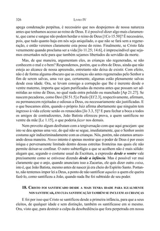326 LIVRO IV
apega condenação perpétua, é necessário que nos despojemos de nossa natureza
antes que tenhamos acesso ao reino de Deus. E é possível dizer algo mais claramen-
te, que carne e sangue não podem herdar o reino de Deus [1Co 15.50]? É necessário,
pois, que tudo quanto haja em nós seja aniquilado, o que não se fará sem a regene-
ração, e então veremos claramente esta posse do reino. Finalmente, se Cristo fala
verazmente quando proclama ser a vida [Jo 11.25; 14.6], é imprescindível que seja-
mos enxertados nele para que também sejamos libertados da servidão da morte.
Mas, de que maneira, argumentam eles, as crianças são regeneradas, se não
conhecem o mal e o bem? Respondemos, porém, que a obra de Deus, ainda que não
esteja ao alcance de nossa apreensão, entretanto não deixa de existir. Com efeito,
não é de forma alguma obscuro que as crainças são antes regeneradas pelo Senhor a
fim de serem salvas, uma vez que, certamente, algumas estão plenamente salvas
desde essa idade. Ora, se levam consigo a corrupção que lhe é inerente desde o
ventre materno, importa que sejam purificadas da mesma antes que possam ser ad-
mitidas ao reino de Deus, no qual nada entra poluído ou manchado [Ap 21.27]. Se
nascem pecadoras, como Davi [Sl 51.5] e Paulo [Ef 2.3], respectivamente, afirmam,
ou permanecem rejeitadas e odiosas a Deus, ou necessariamente são justificadas. E
o que buscamos além, quando o próprio Juiz afirma abertamente que ninguém tem
ingresso à vida celeste senão os renascidos [Jo 3.3, 5]? E para fechar a boca a todos
os amigos de contradizentes, João Batista ofereceu prova, a quem santificou no
ventre da mãe [Lc 1.15], o que poderia fazer nos demais.
Nem proveito algum desfrutam com a tergiversação com que aqui gracejam: que
isto se deu apenas uma vez, do quê não se segue, imediatamente, que o Senhor assim
costuma agir indiscriminadamente com as crianças. Nós, porém, não estamos arrazo-
ando dessa maneira. Nosso intento é apenas mostrar que o poder de Deus é por esses
iníqua e perversamente limitado dentro dessas estreitas fronteiras nas quais ele não
permite deixar-se confinar. O outro subterfúgio a que se acolhem não é mais sólido:
alegam que, segundo o costume usual da Escritura, a expressão desde o ventre vale
precisamente como se estivesse dizendo desde a infância. Mas é possível ver mui
claramente que o anjo, quando anunciara isso a Zacarias, ele quis dizer outra coisa,
isto é, que João Batista, mesmo antes de nascer já era cheio do Espírito Santo. Portan-
to, não tentemos impor lei a Deus, a ponto de não santificar aqueles a quem ele queira
fazê-lo, como santificou a João, quando nada lhe foi subtraído de seu poder.
18. CRISTO FOI SANTIFICADO DESDE A MAIS TENRA IDADE PARA IGUALMENTE
NOS SANTIFICAR, EM CUJA SANTIFICAÇÃO TAMBÉM SE INCLUEM AS CRIANÇAS
E foi por isso que Cristo se santificou desde a primeira infância, para que a seus
eleitos, de qualquer idade e sem distinção, também os santificasse em si mesmo.
Ora, visto que, para destruir a culpa da desobediência que fora perpetrada em nossa
 