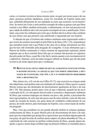 327CAPÍTULO XVI
carne, a si mesmo revestiu-se dessa mesma carne, na qual, por nossa causa e de sua
parte, prestasse perfeita obediência, assim foi concebido do Espírito Santo para
que, embebido plenamente de sua santidade na carne que assumira, no-la transmi-
tisse. Se temos em Cristo o mais perfeito exemplo de todas as graças com que Deus
cumula a seus filhos, também nesta parte, evidentemente, ele nos será por prova de
que a idade da infância não é até esse ponto incompatível com a santificação. Entre-
tanto, seja como for, tenhamos por certo que o Senhor não leva desta vida a nenhum
de seus eleitos sem que primeiro seja santificado e regenerado por seu Espírito.
À objeção de que a Escritura não conhece nenhuma outra regeneração senão a
que ocorre da semente incorruptível pela Palavra de Deus [1Pe 1.23], respondemos
que entendem muito mal o que Pedro aí diz; pois ele se dirige unicamente aos fiéis
que haviam sido instruídos pela pregação do evangelho. A esses afirmamos que a
Palavra do Senhor certamente é a única semente da regeneração espiritual, porém
negamos que se deva concluir desse fato que as crianças não possam ser regenera-
das pelo poder de Deus, a qual lhe é tão fácil e pronta quanto a nós incompreensível
e admirável. Ademais, seria um tanto inseguro subtrair ao Senhor que ele não pode
revelar-se de modo algum para que o conheçam.
19. REFUTAÇÃO DA OITAVA OBJEÇÃO QUE OS ANABATISTAS SUSCITAM CONTRA
O BATISMO INFANTIL: AS CRIANÇAS, QUE NÃO PODEM APREENDER A MEN-
SAGEM DO EVANGELHO, NÃO TÊM A FÉ E O CONHECIMENTO REQUERIDOS
PARA A REGENERAÇÃO
Mas, dizem eles, a fé vem do ouvir [Rm 10.17], cujo exercício as crianças ainda
não adquiriram, nem podem estar em condições de conhecer a Deus aqueles a quem
Moisés ensina que são destituídos do discernimento igualmente do bem e do mal
[Dt 1.39]. Não atentam, porém, para o fato de que o Apóstolo, quando faz do ouvir
o princípio da fé, ele está apenas descrevendo a economia e dispensação ordinárias
de Deus, que costuma empregar em chamar seu povo, não, porém, a preceituar-lhe
uma regra perpétua, de sorte que não possa usar de outro método, como de fato tem
usado na vocação de muitos, aos quais dotou de verdadeiro conhecimento de sua
pessoa, de modo interior, pela iluminação do Espírito, sem a intervenção de nenhu-
ma pregação.
Mas, visto que acreditam ser um grande absurdo atribuir às crianças qualquer
conhecimento de Deus, às quais Moisés priva de discernimento do bem e do mal,
peço que me respondam que perigo há se agora lemos que recebem alguma parte de
sua graça, da qual haverão de usufruir pouco depois em plena abundância? Ora, se
a plenitude da vida consiste no perfeito conhecimento de Deus, quando alguns da-
queles a quem a morte daqui arrebata logo na primeira infância se trasladam para a
 